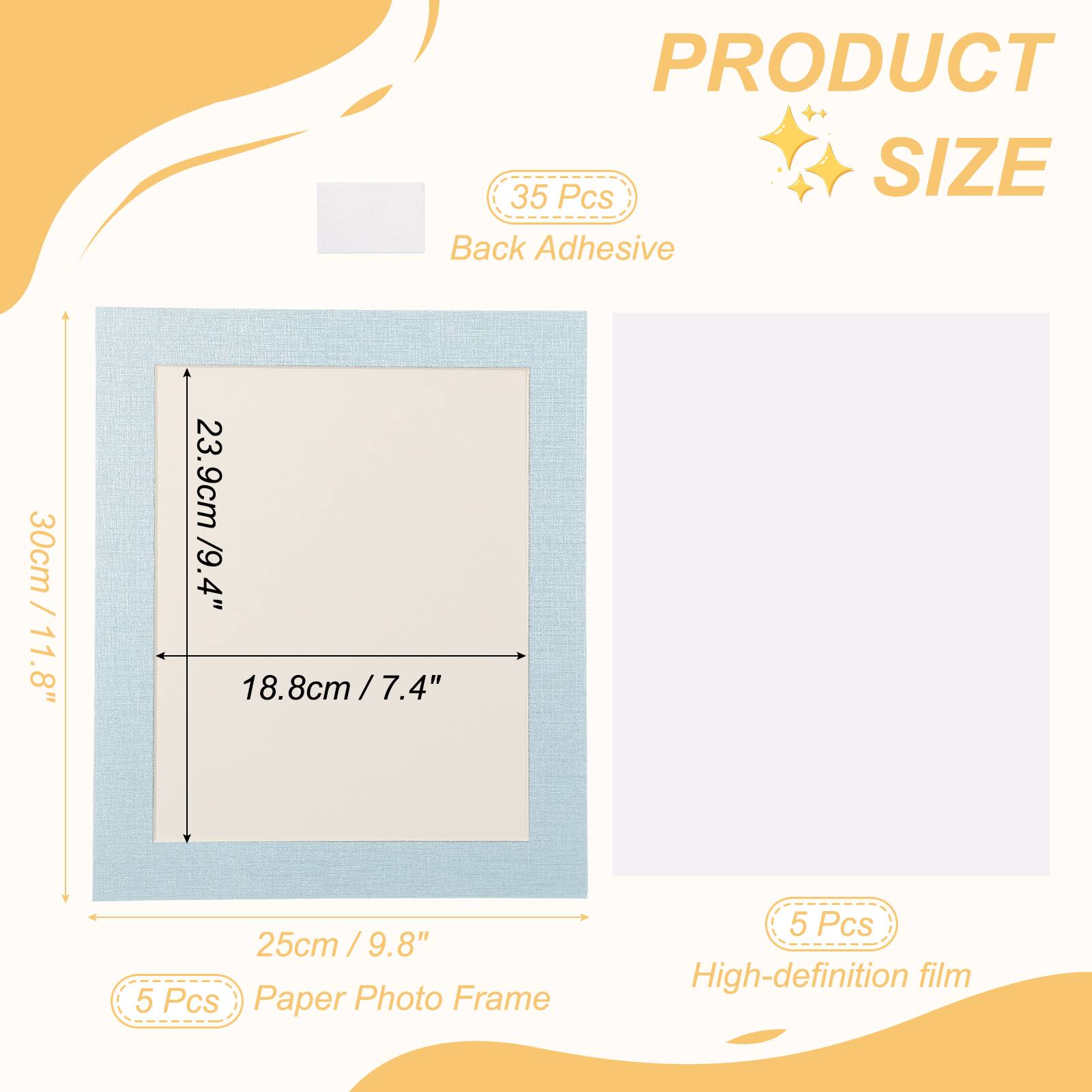 PRODUCT SIZE

35 Pcs Back Adhesive

30cm / 11.8" x 23.9cm / 9.4" x 18.8cm / 7.4" x 25cm / 9.8"

5 Pcs Paper Photo Frame

5 Pcs High-definition film