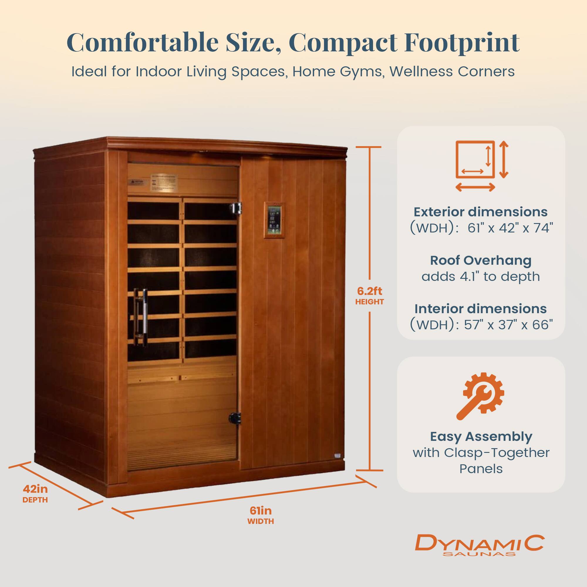 Comfortable Size, Compact Footprint  
Ideal for Indoor Living Spaces, Home Gyms, Wellness Corners  

Exterior dimensions (WDH): 61" x 42" x 74"  
6.2ft HEIGHT  
Roof Overhang adds 4.1" to depth  

Interior dimensions (WDH): 57" x 37" x 66"  
42in DEPTH  
61in WIDTH  

Easy Assembly with Clasp-Together Panels  

DYNAMIC SAUNAS
