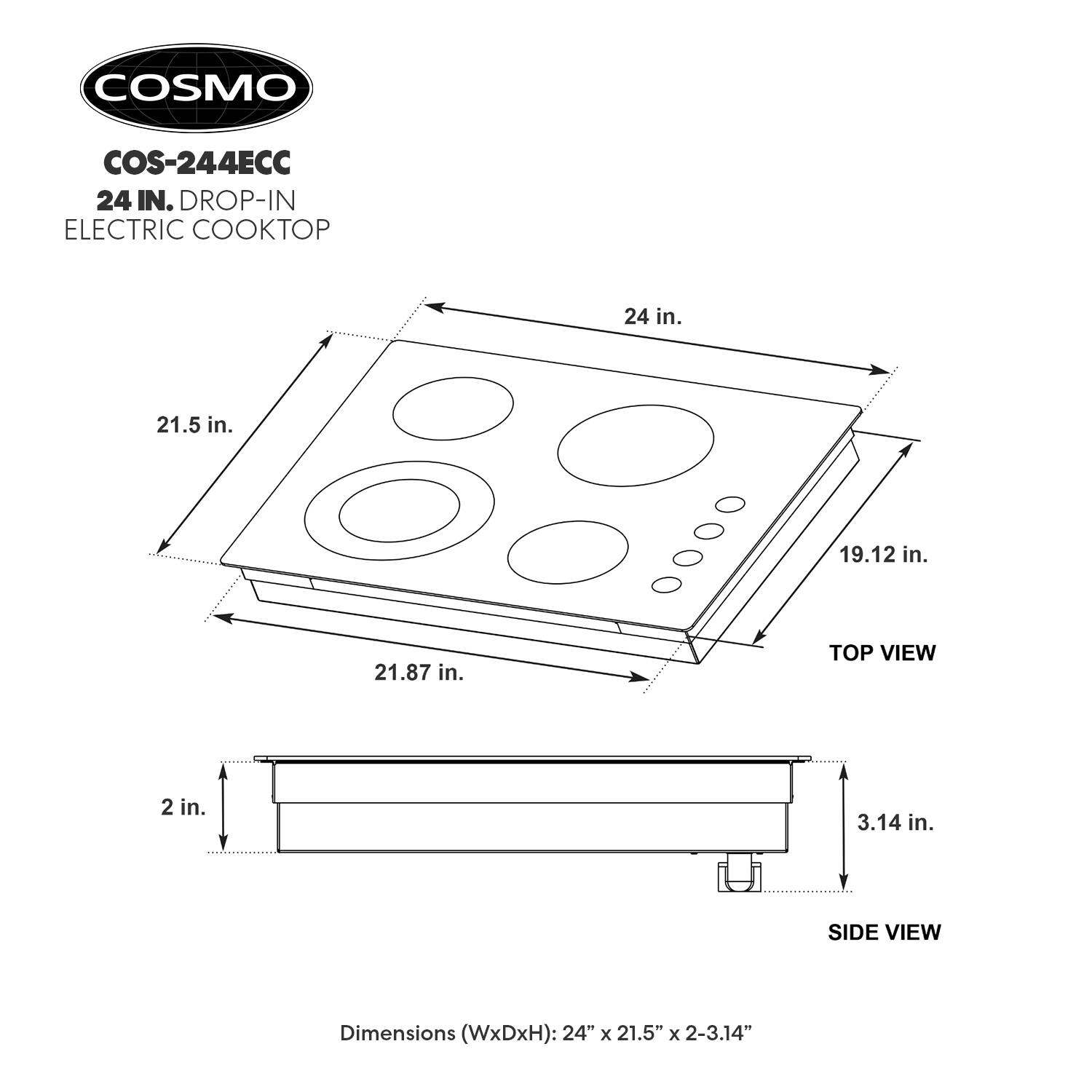 COSMO COS-244ECC 24 IN. DROP-IN ELECTRIC COOKTOP

Dimensions (WxDxH): 24" x 21.5" x 2-3.14"