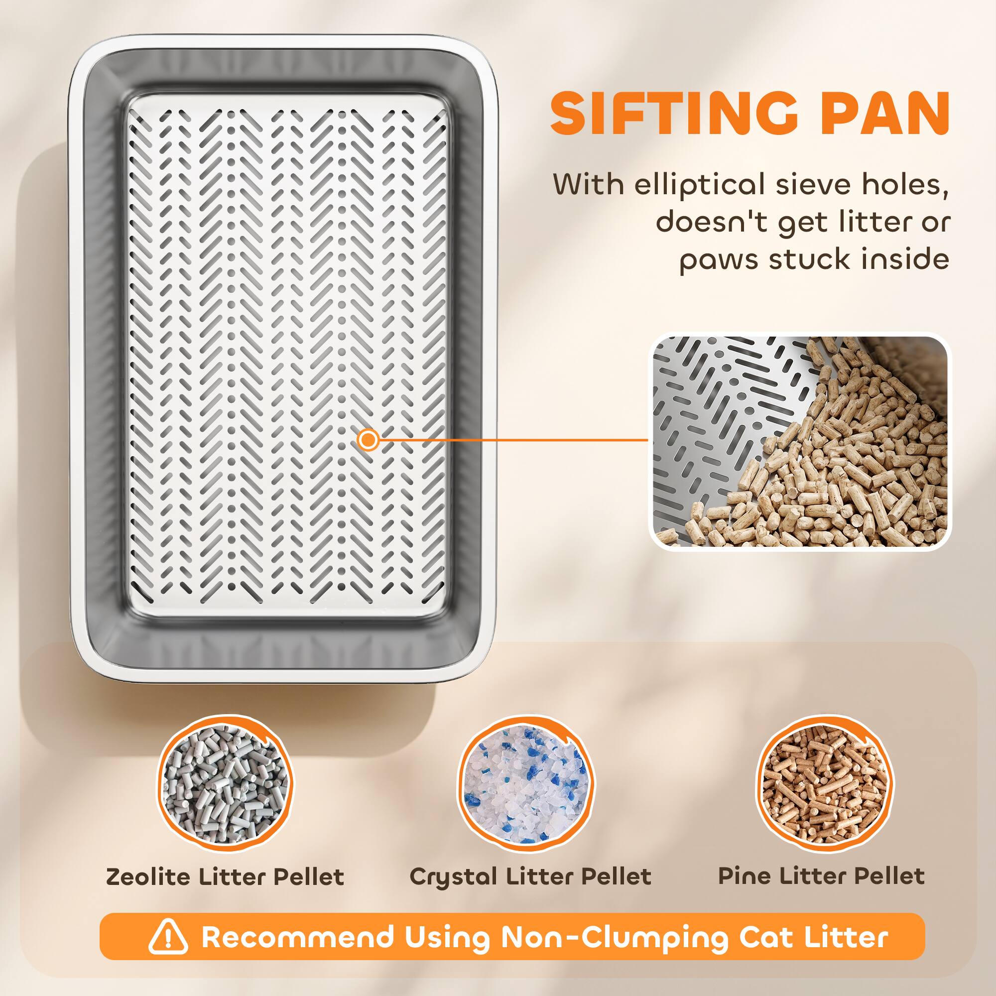 SIFTING PAN  
With elliptical sieve holes, doesn't get litter or paws stuck inside  

Zeolite Litter Pellet  
Crystal Litter Pellet  
Pine Litter Pellet  

Recommend Using Non-Clumping Cat Litter