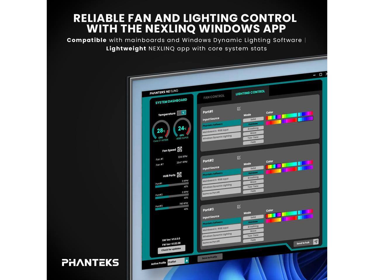 RELIABLE FAN AND LIGHTING CONTROL WITH THE NEXLINQ WINDOWS APP  
Compatible with mainboards and Windows Dynamic Lighting Software  
Lightweight NEXLINQ app with core system stats  

PHANTEKS SYSTEM DASHBOARD  
FAN CONTROL  
LIGHTING CONTROL  

Temperature  
CPU: 24°C  
GPU: 28°C  

GPU: CR 1000 SUPER  
Core: 0-M4Y00K  

Port#1  
Input Source: Phanteks Software & ROE input  
Mainboard Dynamic Lighting  
Windows Mode: Solid Rainbow Breathing  
Color: Twe-Tone Fade  

Fan Speed: 2647 RPM  

Port#2  
Input Source: Phanteks Software & ROE input  
Mainboard Dynamic Lighting  
Windows Mode: Solid Rainbow Breathing  
Color: Twe-Tone Fade  

Fan Speed: 280 RPM  

Port#3  
Input Source: Phanteks Software & ROE input  
Mainboard Dynamic Lighting  
Windows Mode: Solid Rainbow Breathing  
Color: Twe-Tone Fade  

HUB Ports  
Port#1: 0 RPM  
Port#2: 40%  
Port#3: 40%  
Port#4: 40
