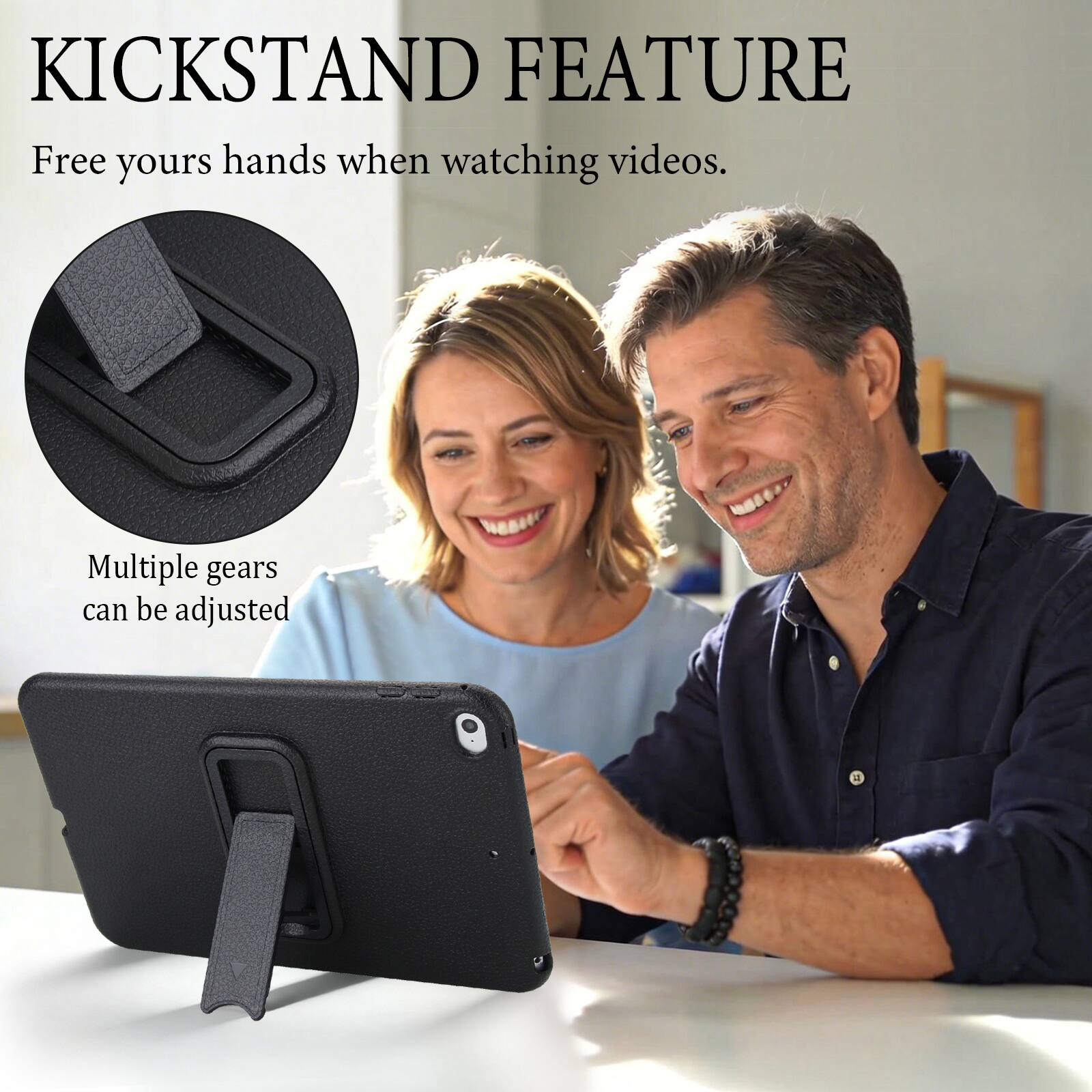 KICKSTAND FEATURE  
Free your hands when watching videos.  
Multiple gears can be adjusted