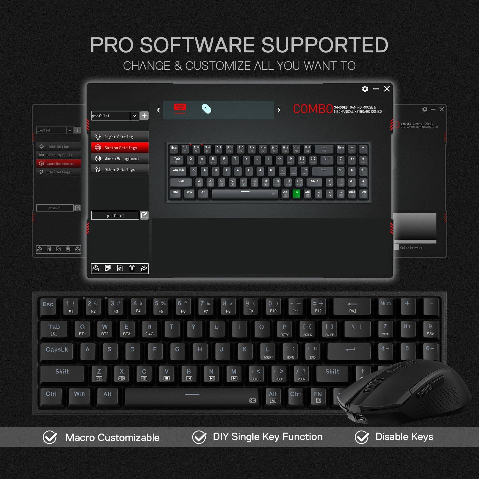 PRO SOFTWARE SUPPORTED  
CHANGE & CUSTOMIZE ALL YOU WANT TO

COMBO  
3-MODES GAMING MOUSE & KEYBOARD

Macro Customizable  
DIY Single Key Function  
Disable Keys

- Light Settings
- Button Settings
- Macro Management
- Other Settings

profile1

profile1

Macro Management

- Tab
- Esc
- F1
- F2
- F3
- F4
- F5
- F6
- F7
- F8
- F9
- F10
- F11
- F12
- Num
- BT1
- BT2
- BT3
- 2.4G

- Q
- W
- E
- R
- T
- Y
- U
- I
- O
- P
- A
- S
- D
- F
- G
- H
- J
- K
- L
- Z
- X
- C
- V
- B
- N
- M
- Shift
- Ctrl
- Win
- Alt
- CapsLk

Color Preview