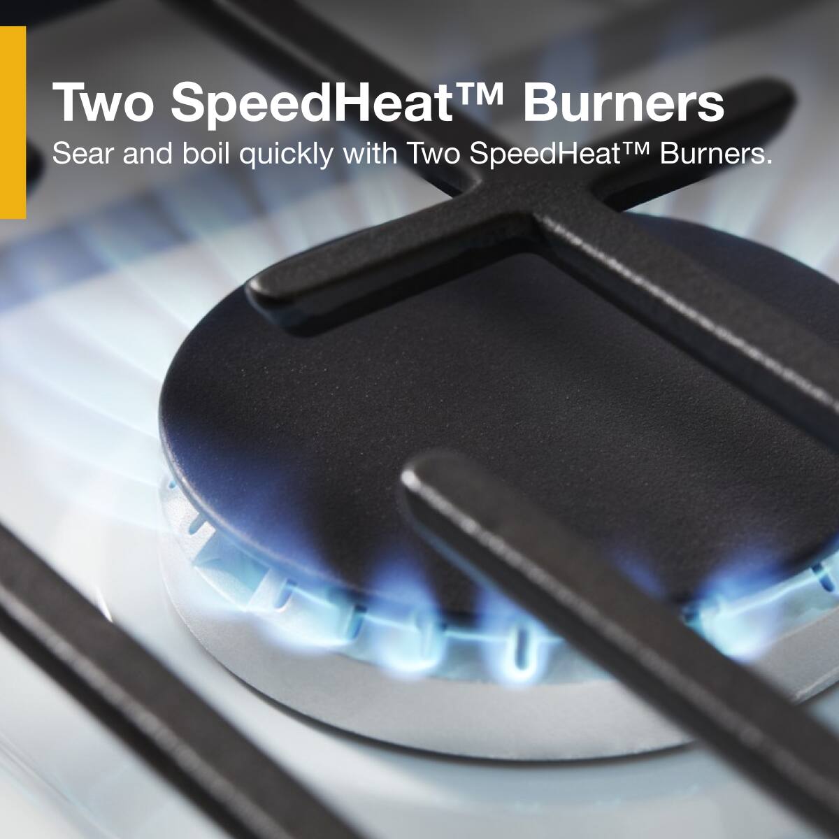 Two SpeedHeat™ Burners  
Sear and boil quickly with Two SpeedHeat™ Burners.