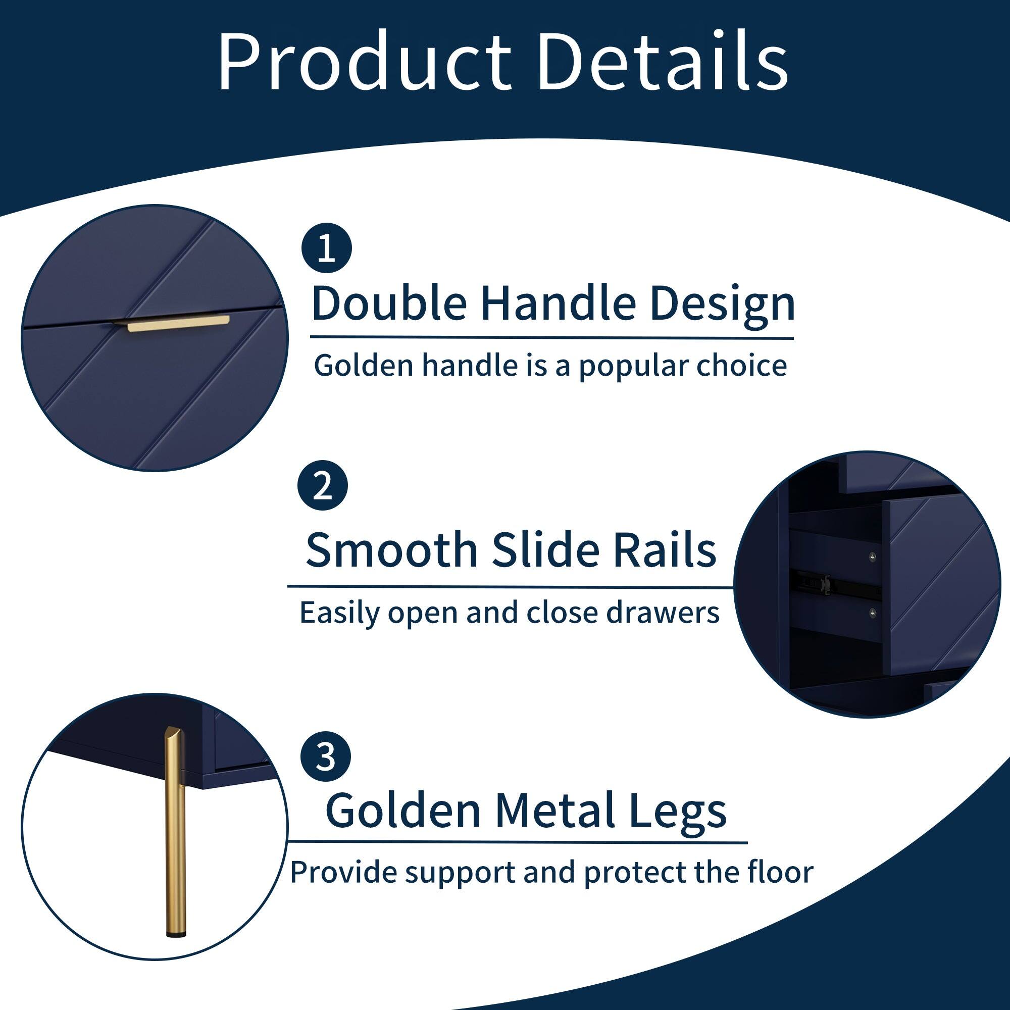 Product Details

1. Double Handle Design  
   Golden handle is a popular choice

2. Smooth Slide Rails  
   Easily open and close drawers

3. Golden Metal Legs  
   Provide support and protect the floor