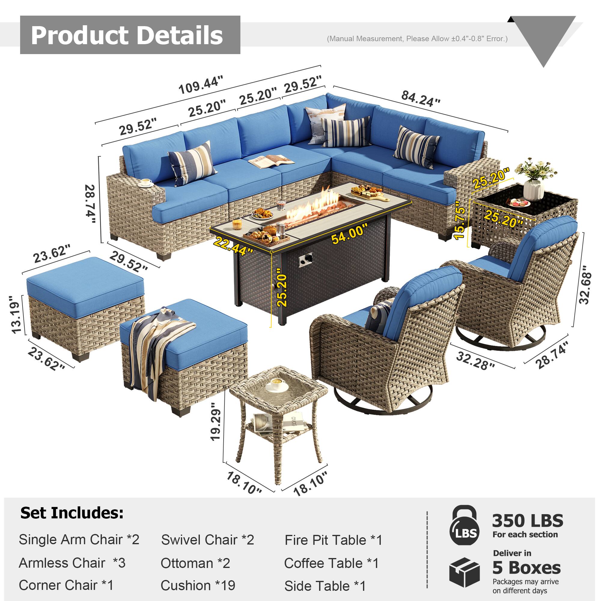 Product Details (Manual Measurement, Please Allow 0.4"-0.8" Error.)

109.44"  
29.52"  
25.20"  
25.20"  
29.52"  
84.24"  
28.74"  
54.00"  
23.62"  
22.44"  
29.52"  
25.20"  
13.19"  
23.62"  
19.29"  
18.10"  
18.10"  

Set Includes:  
- Single Arm Chair *2  
- Swivel Chair *2  
- Fire Pit Table *1  
- Armless Chair *3  
- Ottoman *2  
- Coffee Table *1  
- Corner Chair *1  
- Cushion *19  
- Side Table *1  

Dimensions:  
- 25.20" x 15.75"  
- 32.68" x 32.28" x 28.74"  
- 350 LBS  

For each