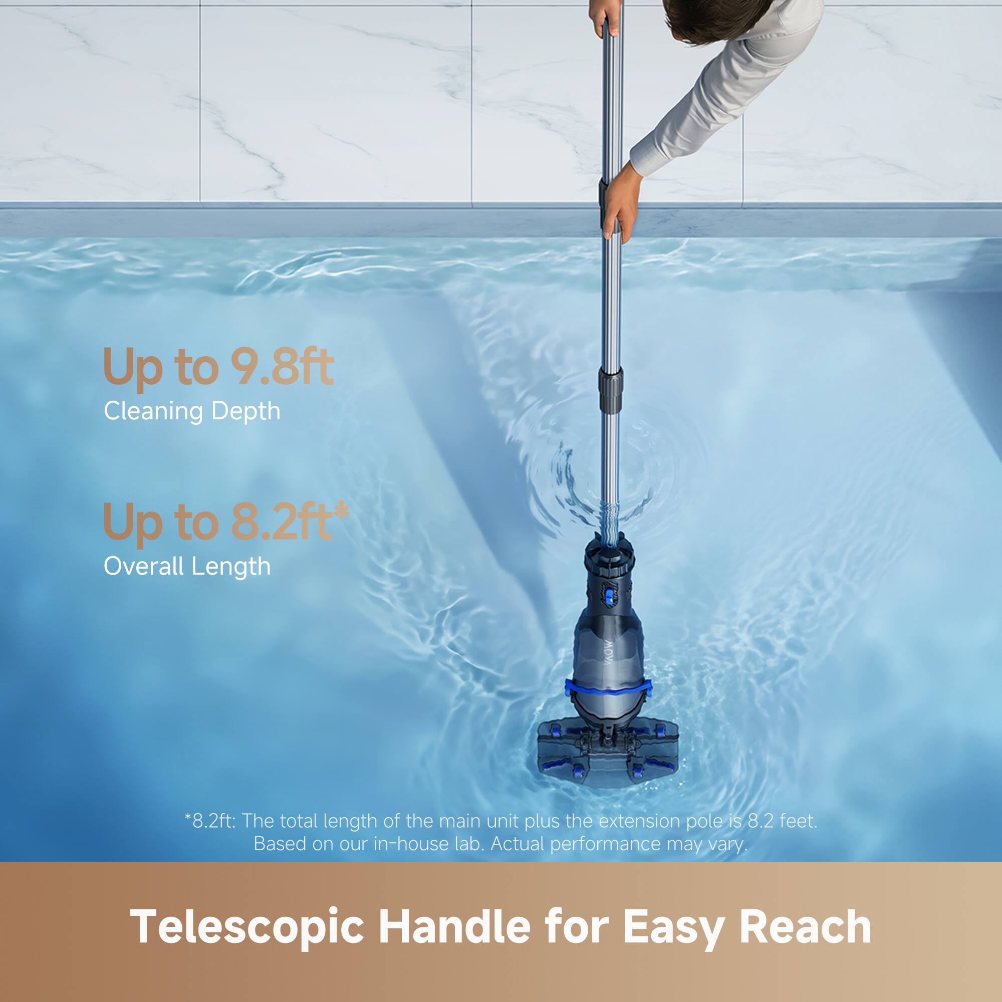 Up to 9.8ft Cleaning Depth  
Up to 8.2ft* Overall Length  
*8.2ft: The total length of the main unit plus the extension pole is 8.2 feet. Based on our in-house lab. Actual performance may vary.  
Telescopic Handle for Easy Reach