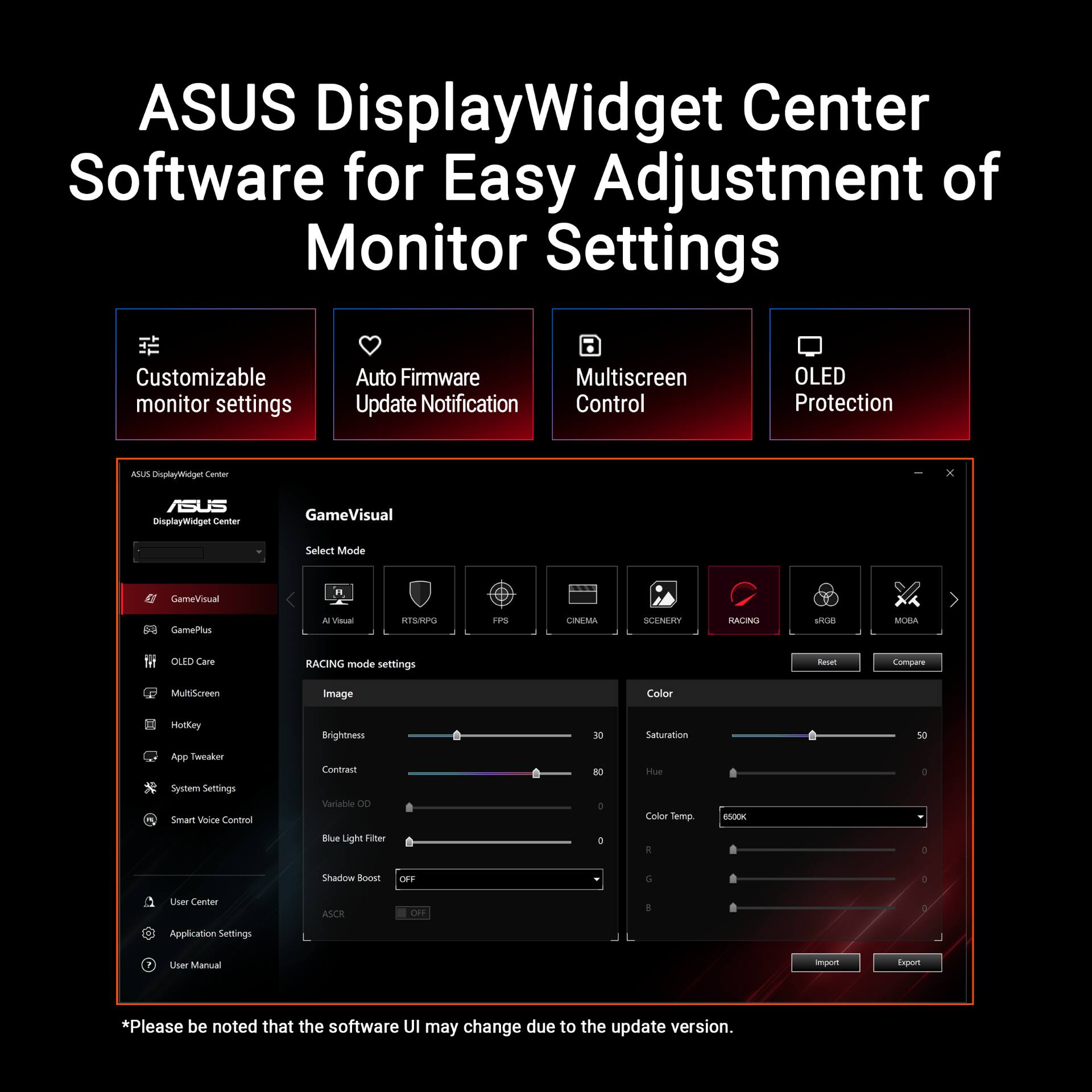 ASUS DisplayWidget Center Software for Easy Adjustment of Monitor Settings

- Customizable monitor settings
- Auto Firmware Update Notification
- Multiscreen Control
- OLED Protection

ASUS DisplayWidget Center

- GameVisual
  - Select Mode
    - AI Visual
    - RTS/RPG
    - FPS
    - CINEMA
    - SCENERY
    - RACING
    - MOBA
  - RACING mode settings
    - Image
      - Brightness
      - Contrast
      - Variable OD
      - Blue Light Filter
      - Shadow Boost
      - ASCR
    - Color
      - Saturation
      - Hue
      - Color Temp
      - RGB
- GamePlus
- OLED Care
- MultiScreen
- HotKey
- App Tweaker
- System Settings
- Smart Voice Control
- User Center
- Application Settings
- User Manual

*Please be noted that the software UI may change due to the update version.