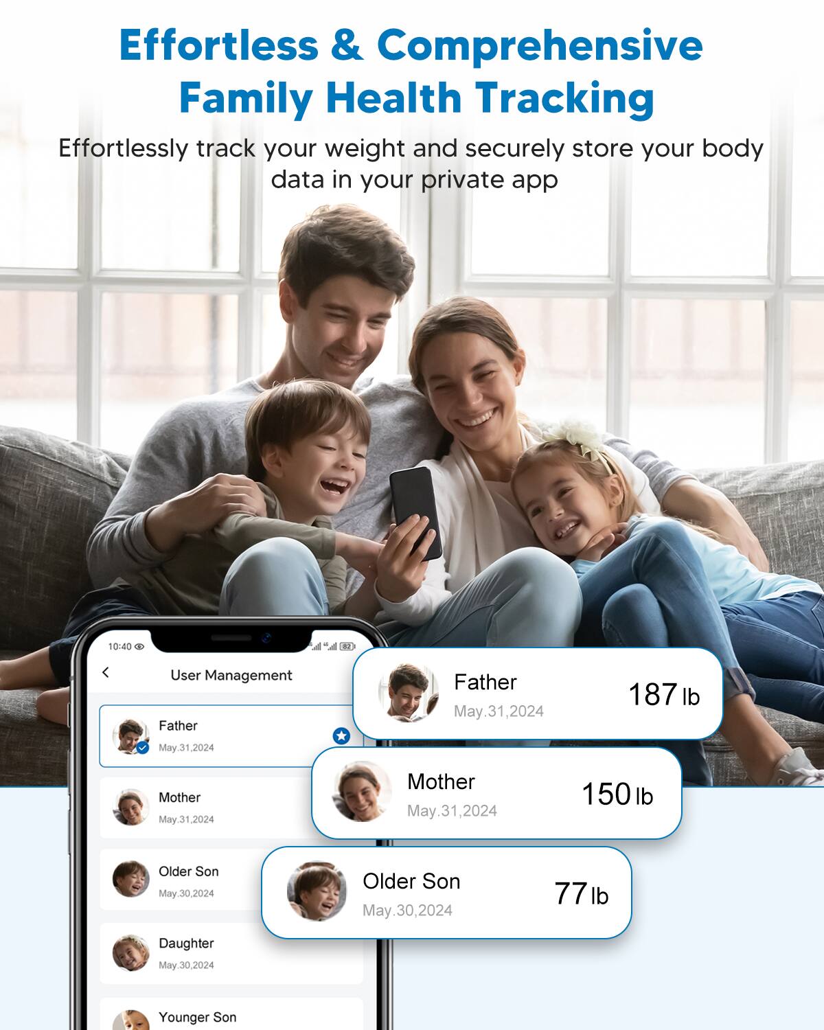 Effortless & Comprehensive Family Health Tracking

Effortlessly track your weight and securely store your body data in your private app

User Management

- Father
  - May 31, 2024
  - 187 lb

- Mother
  - May 31, 2024
  - 150 lb

- Older Son
  - May 30, 2024
  - 77 lb

- Daughter
  - May 30, 2024

- Younger Son
