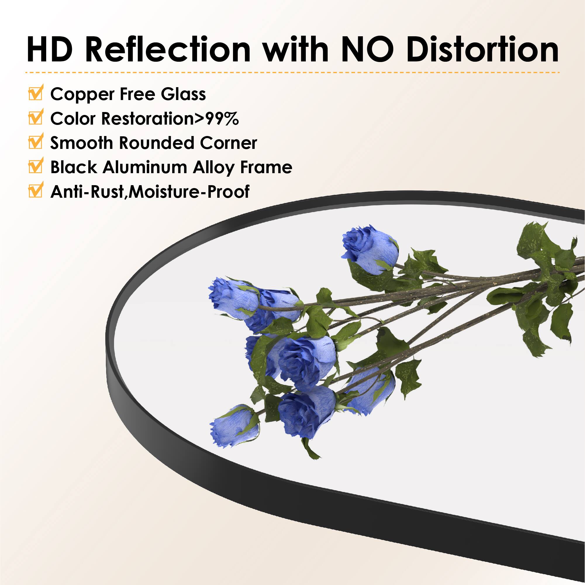 HD Reflection with NO Distortion  
Copper Free Glass  
Color Restoration>99%  
Smooth Rounded Corner  
Black Aluminum Alloy Frame  
Anti-Rust, Moisture-Proof