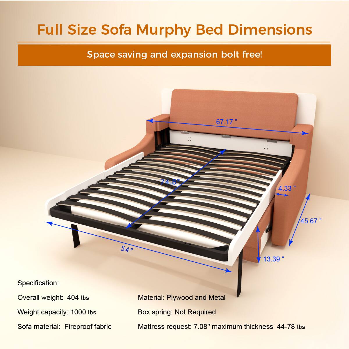 Full Size Sofa Murphy Bed Dimensions

Space saving and expansion bolt free!

Specification:
- Overall weight: 404 lbs
- Weight capacity: 1000 lbs
- Sofa material: Fireproof fabric
- Material: Plywood and Metal
- Box spring: Not Required
- Mattress request: 7.08" maximum thickness 44-78 lbs

Dimensions:
- 67.17"
- 74.8"
- 4.33"
- 45.67"
- 54"
- 13.39"
