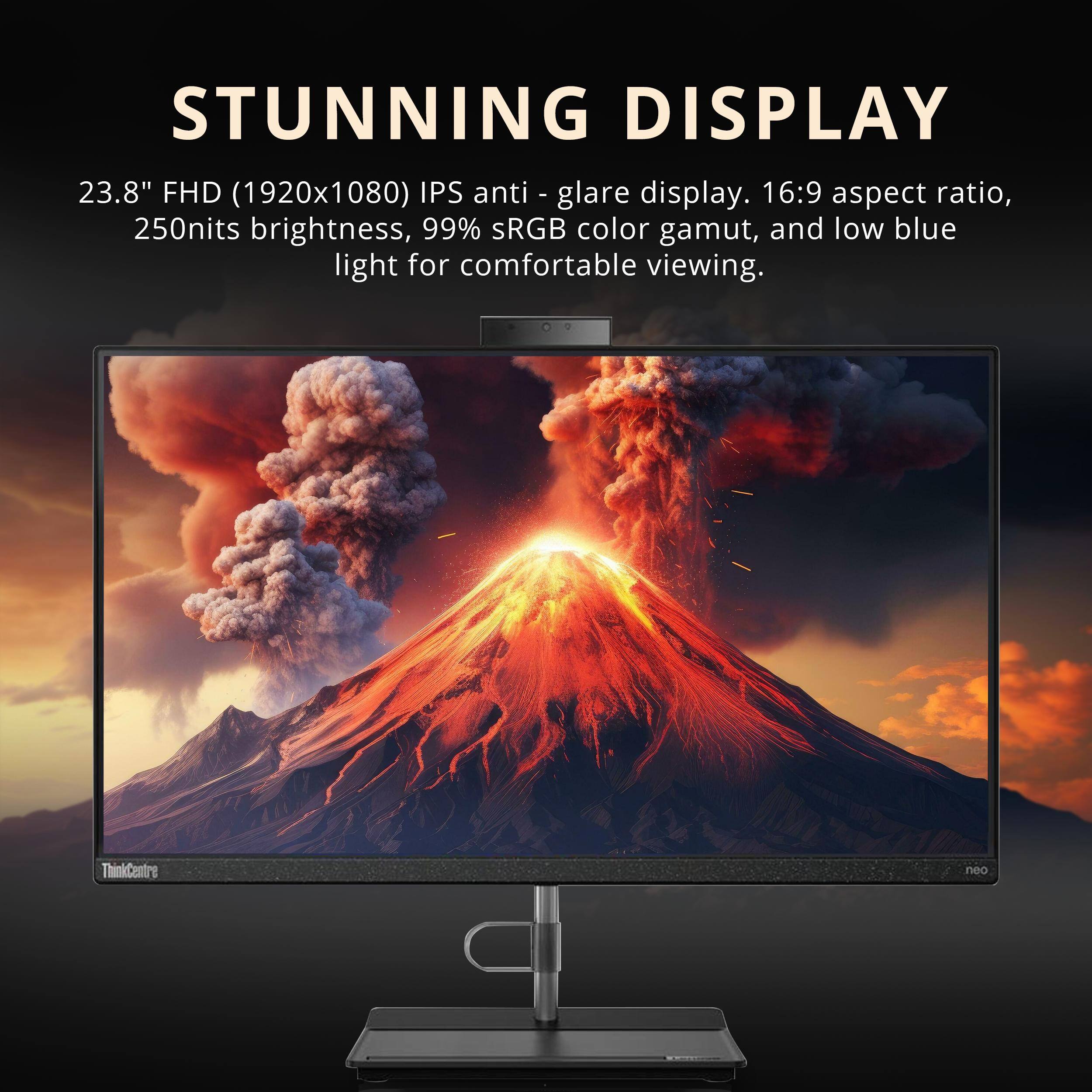 STUNNING DISPLAY

23.8" FHD (1920x1080) IPS anti-glare display. 16:9 aspect ratio, 250nits brightness, 99% sRGB color gamut, and low blue light for comfortable viewing.