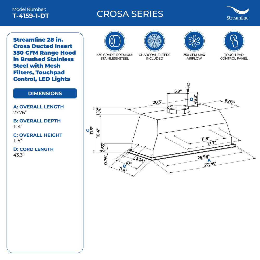 Model Number: T-4159-1-DT
CROSA SERIES
Streamline
Streamline 28 in. Crosa Ducted Insert 350 CFM Range Hood in Brushed Stainless Steel with Mesh Filters, Touchpad Control, LED Lights
450 GRADE, PREMIUM CHARCOAL FILTERS STAINLESS-STEEL INCLUDED
350 CFM MAX AIRFLOW
TOUCH PAD CONTROL PANEL
DIMENSIONS
A: OVERALL LENGTH 27.76"
B: OVERALL DEPTH 11.4"
C: OVERALL HEIGHT 11.5"
D: CORD LENGTH 43.3"
11.5" 1.12" 10.4" 2.63" 0.76" 3.34" 10"  11.4" 20.3" 5.9 11.8" 17.7" 25,98" A 27,76" 8.07"