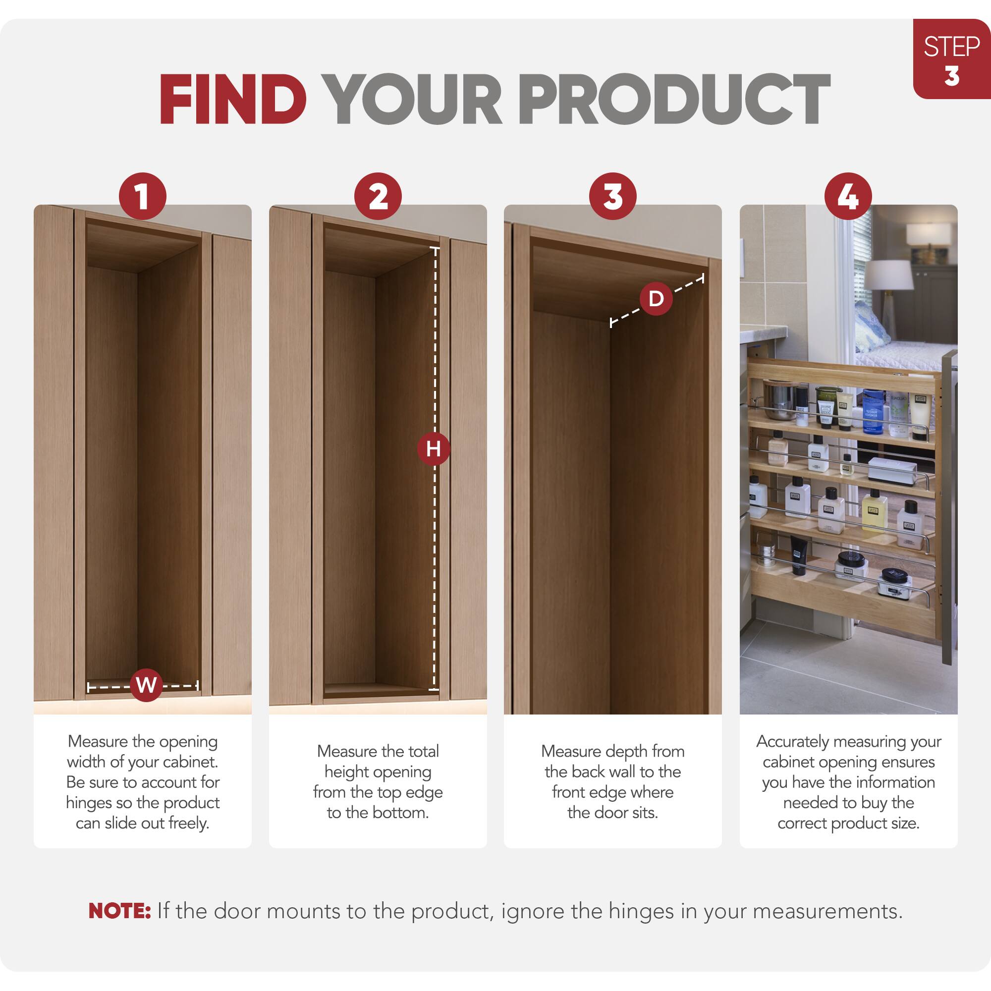 STEP 3 FIND YOUR PRODUCT

1. Measure the opening width of your cabinet. Be sure to account for hinges so the product can slide out freely.
2. Measure the total height opening from the top edge to the bottom.
3. Measure depth from the back wall to the front edge where the door sits.
4. Accurately measuring your cabinet opening ensures you have the information needed to buy the correct product size.

NOTE: If the door mounts to the product, ignore the hinges in your measurements.