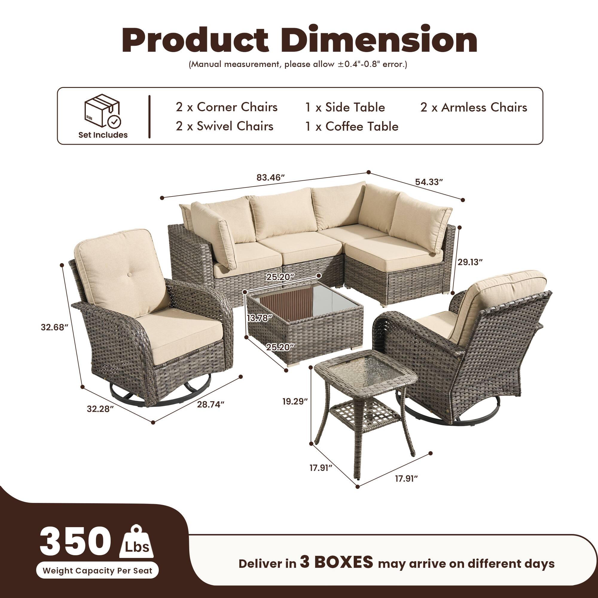 Product Dimension  
(Manual measurement, please allow ±0.4"-0.8" error.)

Set Includes  
2 x Corner Chairs  
2 x Swivel Chairs  
1 x Side Table  
1 x Coffee Table  
2 x Armless Chairs  

Dimensions:  
- 83.46"  
- 54.33"  
- 29.13"  
- 32.68"  
- 25.20"  
- 32.28"  
- 28.74"  
- 19.29"  
- 17.91"  
- 17.91"  

Weight Capacity Per Seat: 350 Lbs  

Deliver in 3 BOXES may arrive on different days