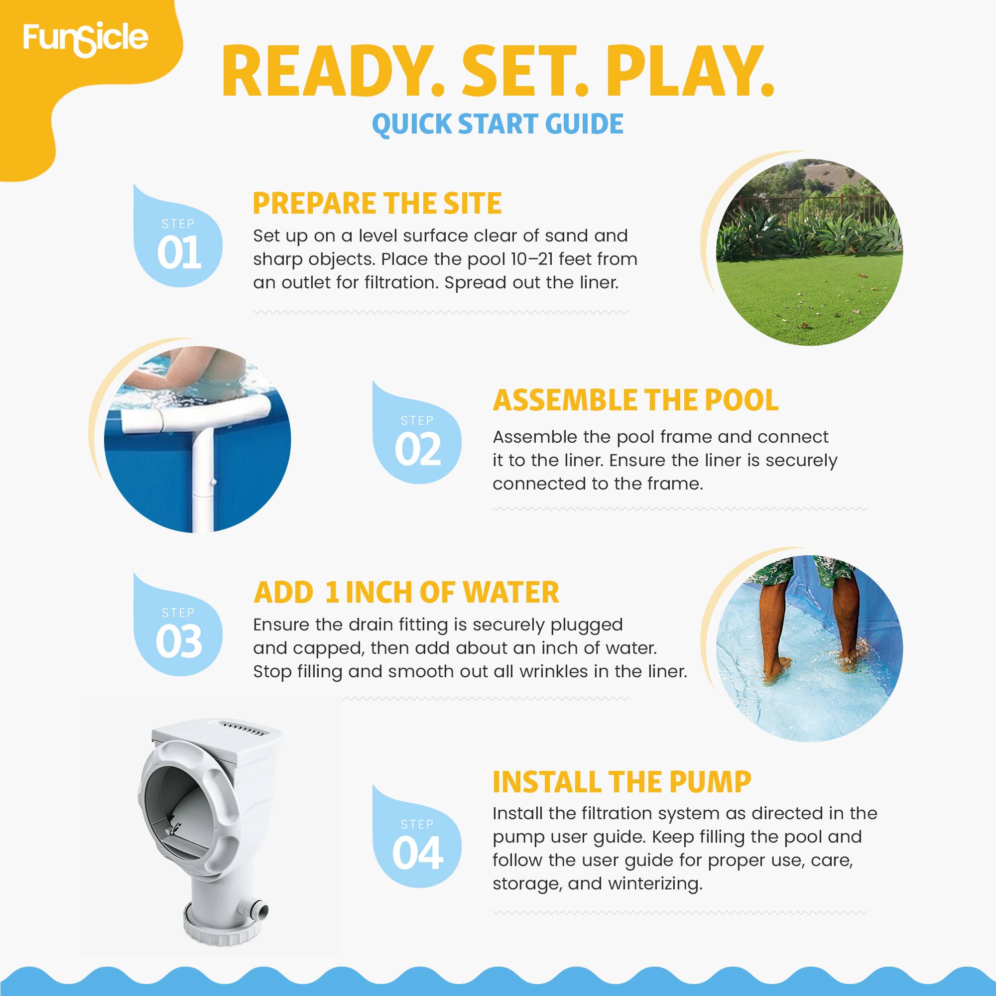 FunSicle READY. SET. PLAY. QUICK START GUIDE

STEP 01 PREPARE THE SITE
Set up on a level surface clear of sand and sharp objects. Place the pool 10-21 feet from an outlet for filtration. Spread out the liner.

STEP 02 ASSEMBLE THE POOL
Assemble the pool frame and connect it to the liner. Ensure the liner is securely connected to the frame.

STEP 03 ADD 1 INCH OF WATER
Ensure the drain fitting is securely plugged and capped, then add about an inch of water. Stop filling and smooth out all wrinkles in the liner.

STEP 04 INSTALL THE PUMP
Install the filtration system as directed in the pump user guide. Keep filling the pool and follow the user guide for proper use, care, storage, and winterizing.