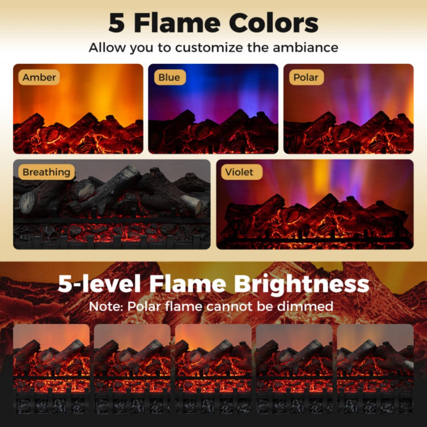 5 Flame Colors  
Allow you to customize the ambiance  
Amber  
Blue  
Polar  
Breathing  
Violet  

5-level Flame Brightness  
Note: Polar flame cannot be dimmed