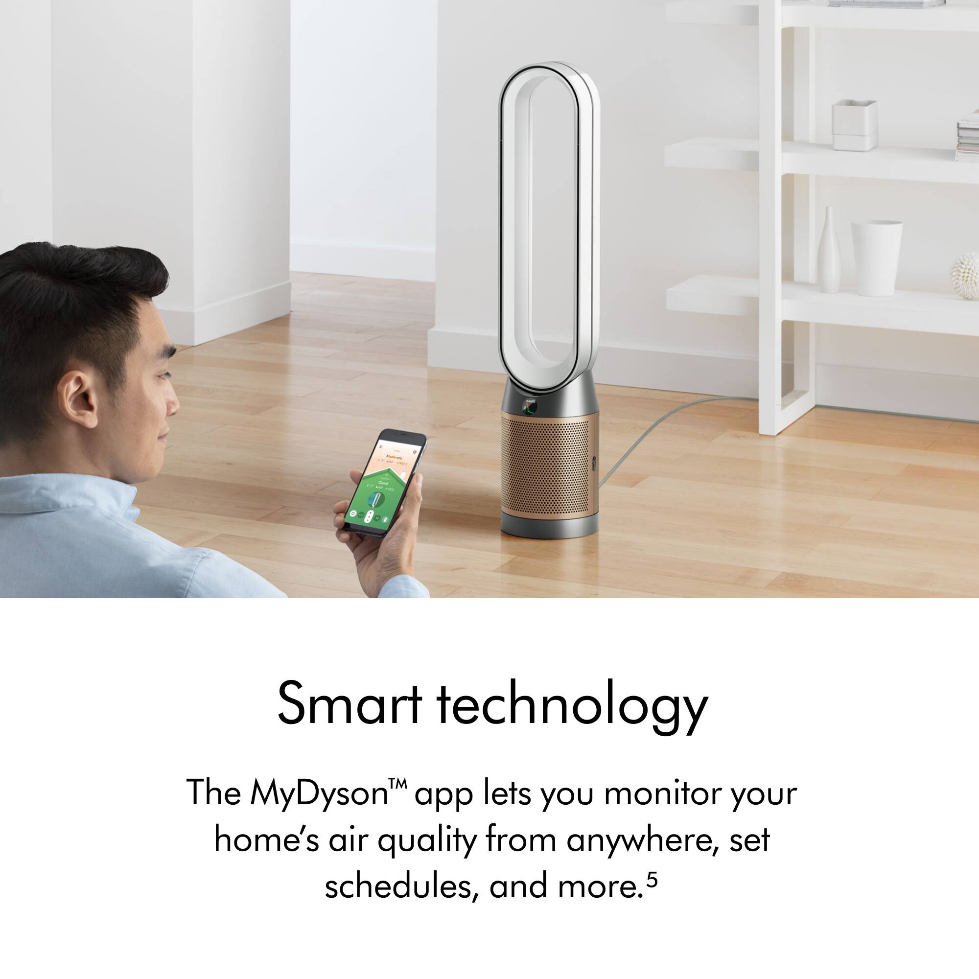 The MyDysonTM app lets you monitor your home's air quality from anywhere, set schedules, and more.