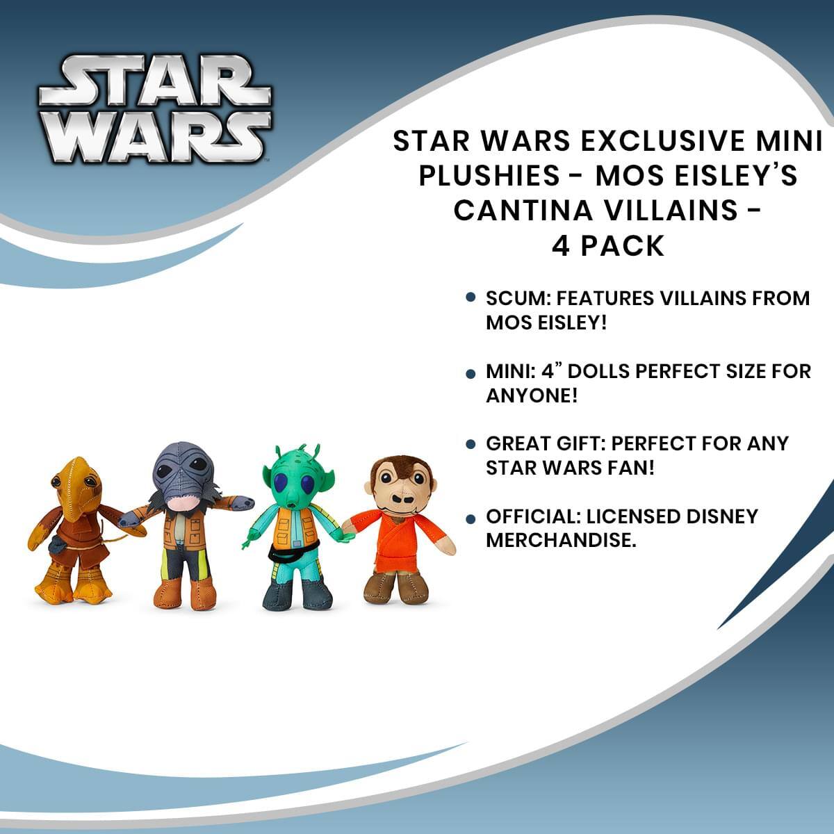 STAR WARS EXCLUSIVE MINI PLUSHIES - MOS EISLEY'S CANTINA VILLAINS - 4 PACK

- SCUM: FEATURES VILLAINS FROM MOS EISLEY!
- MINI: 4" DOLLS PERFECT SIZE FOR ANYONE!
- GREAT GIFT: PERFECT FOR ANY STAR WARS FAN!
- OFFICIAL: LICENSED DISNEY MERCHANDISE.