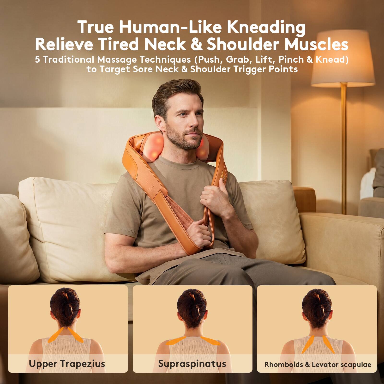 True Human-Like Kneading Relieve Tired Neck & Shoulder Muscles  
5 Traditional Massage Techniques (Push, Grab, Lift, Pinch & Knead) to Target Sore Neck & Shoulder Trigger Points  
Upper Trapezius  
Supraspinatus  
Rhomboids & Levator scapulae
