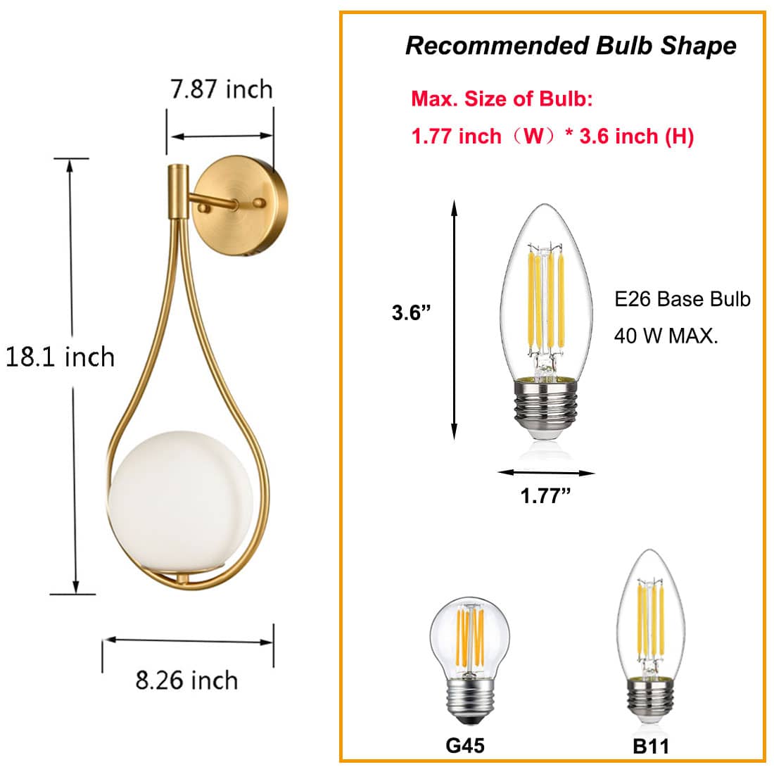 Recommended Bulb Shape

Max. Size of Bulb:
1.77 inch (W) * 3.6 inch (H)

E26 Base Bulb
40 W MAX.

G45
B11

7.87 inch
18.1 inch
8.26 inch

3.6"
1.77"