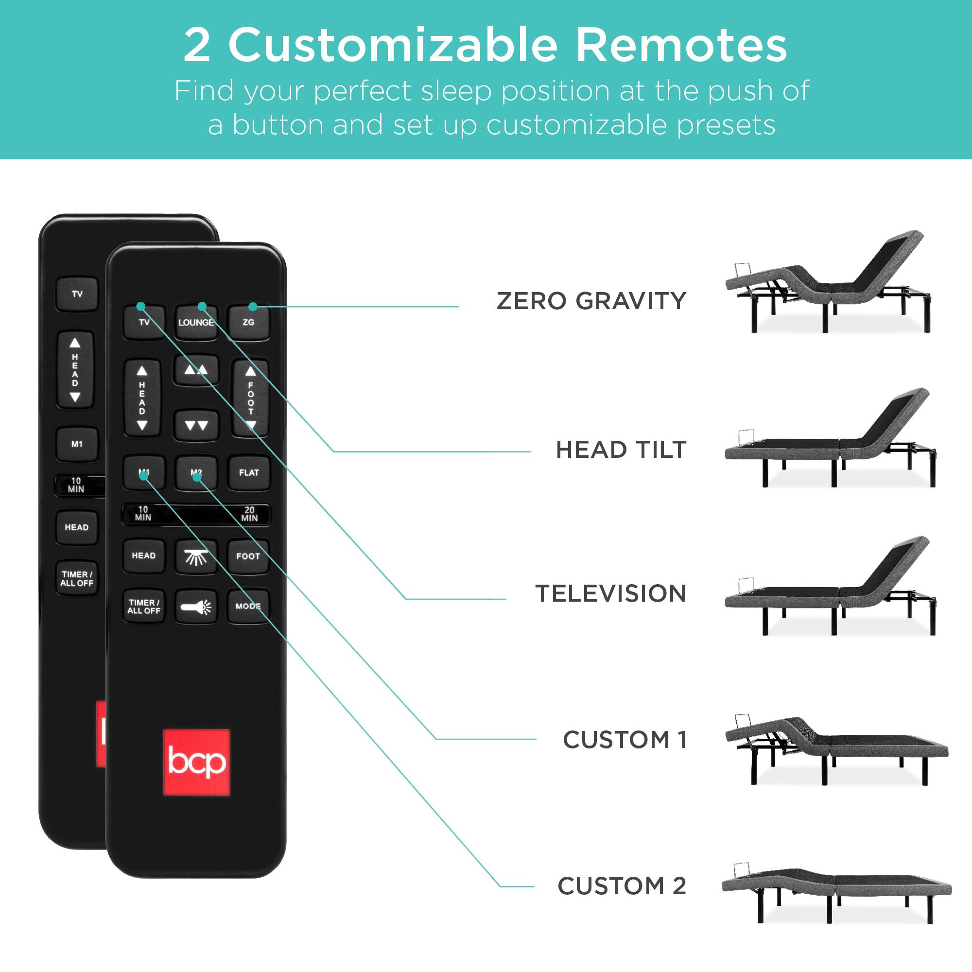 2 Customizable Remotes

Find your perfect sleep position at the push of a button and set up customizable presets.

TV
TV
LOUNGE
20 ZERO GRAVITY
HEAD
10 MIN
SRH
11
a
100-FLAT
HEAD TILT
HEAD
10
Mtn TO MIN
MEAD
FOOT
TIMER
AILL OFF
TIMER
ALL OFF
MODE
TELEVISION
bcp
CUSTOM 1
CUSTOM 2