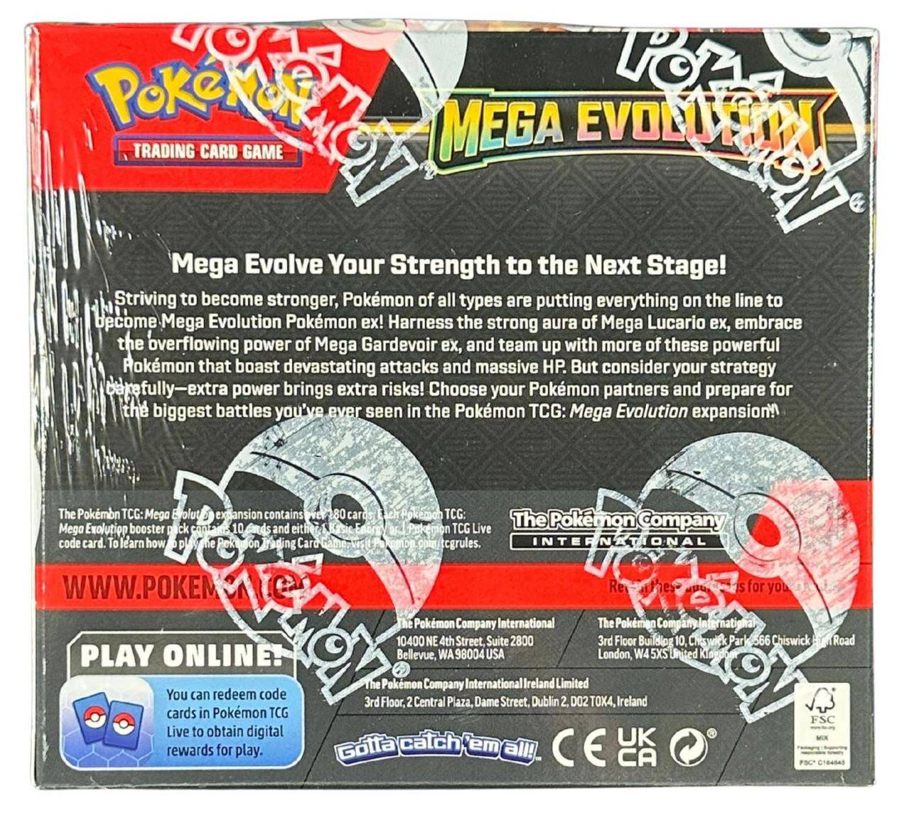 **Pokémon Trading Card Game**

**Mega Evolution**

**Mega Evolve Your Strength to the Next Stage!**

Striving to become stronger, Pokémon of all types are putting everything on the line to become Mega Evolution Pokémon ex! Harness the strong aura of Mega Lucario ex, embrace the overflowing power of Mega Gardevoir ex, and team up with more of these powerful Pokémon that boast devastating attacks and massive HP. But consider your strategy carefully—extra power brings extra risks! Choose your Pokémon partners and prepare for the biggest battles you've ever seen in the Pokémon TCG: Mega Evolution expansion!

The Pokémon TCG: Mega Evolution expansion contains 80 cards. The Pokémon TCG: Mega Evolution booster pack contains 10 cards and either a Mega Evolution Pokémon ex or a Pokémon Company code card. To learn how to play the Pokémon Trading Card Game, visit www.pokemon.com/tcg/rules.

**PLAY ONLINE!**

You can redeem code cards in Pokémon TCG Live to obtain digital rewards for play.

**The Pokémon Company International**

10400 NE 4th Street, Bellevue, WA 98004 USA

3rd Floor, Central Plaza, Dame Street, Dublin 2, D02 TK41,