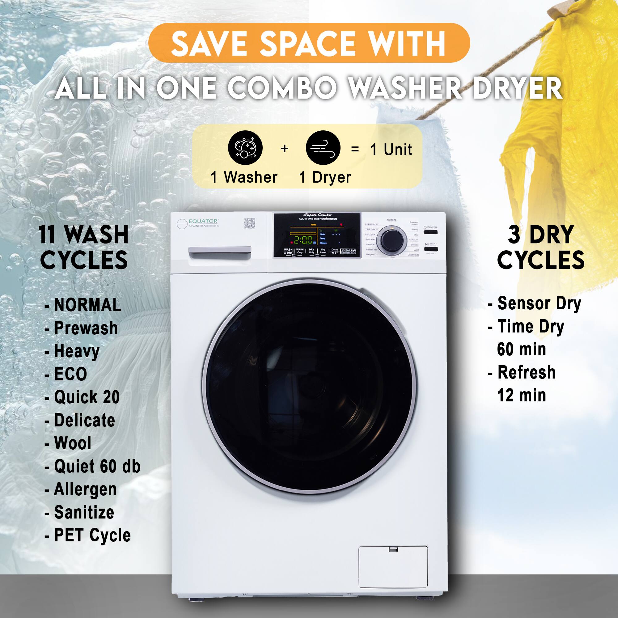 SAVE SPACE WITH  
ALL IN ONE COMBO WASHER DRYER

1 Washer + 1 Dryer = 1 Unit

11 WASH CYCLES  
- NORMAL  
- Prewash  
- Heavy  
- ECO  
- Quick 20  
- Delicate  
- Wool  
- Quiet 60 db  
- Allergen  
- Sanitize  
- PET Cycle  

3 DRY CYCLES  
- Sensor Dry  
- Time Dry 60 min  
- Refresh 12 min