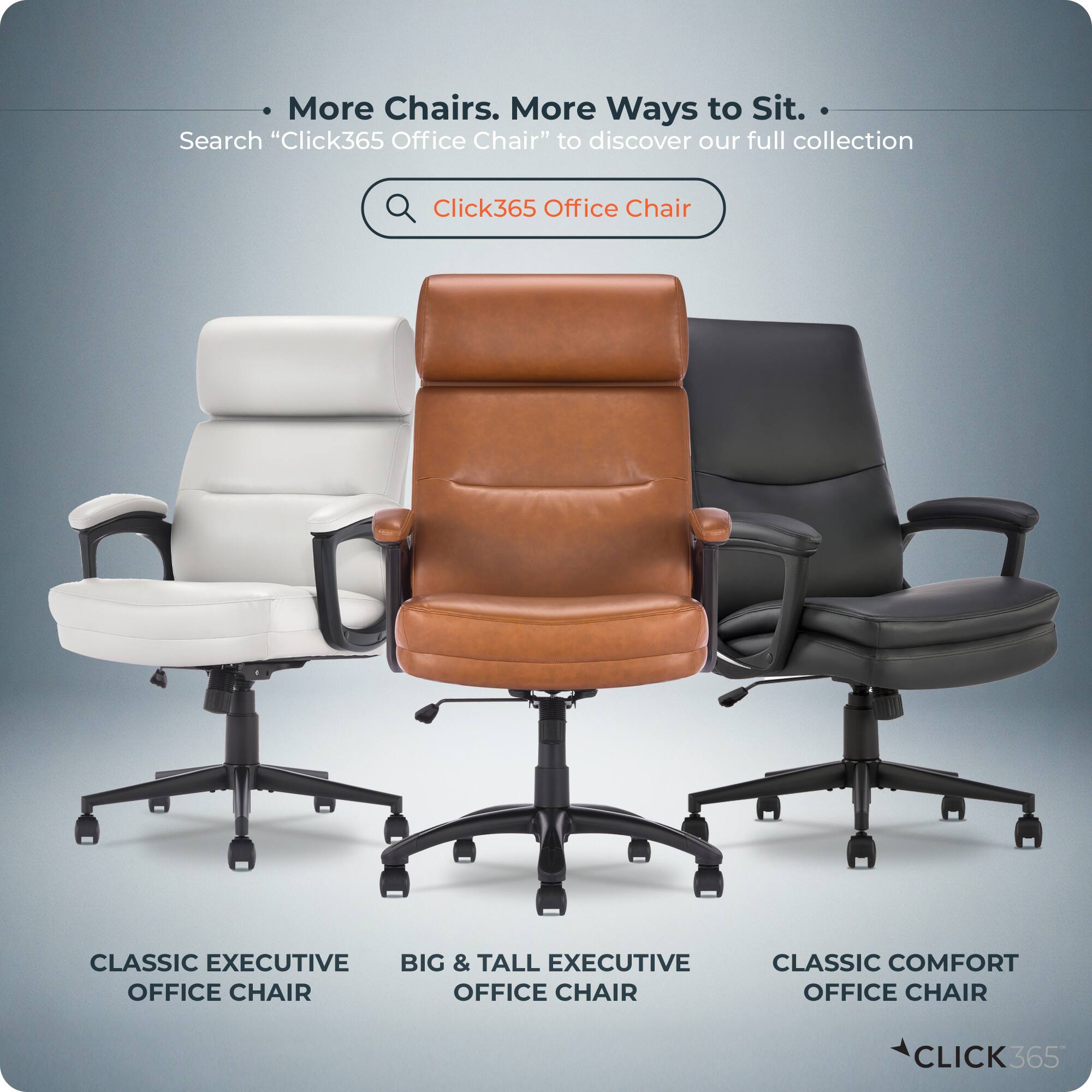 More Chairs. More Ways to Sit.  
Search "Click365 Office Chair" to discover our full collection.  

Click365 Office Chair  
CLASSIC EXECUTIVE  
BIG & TALL EXECUTIVE  
OFFICE CHAIR  
CLASSIC COMFORT  
OFFICE CHAIR  

CLICK365