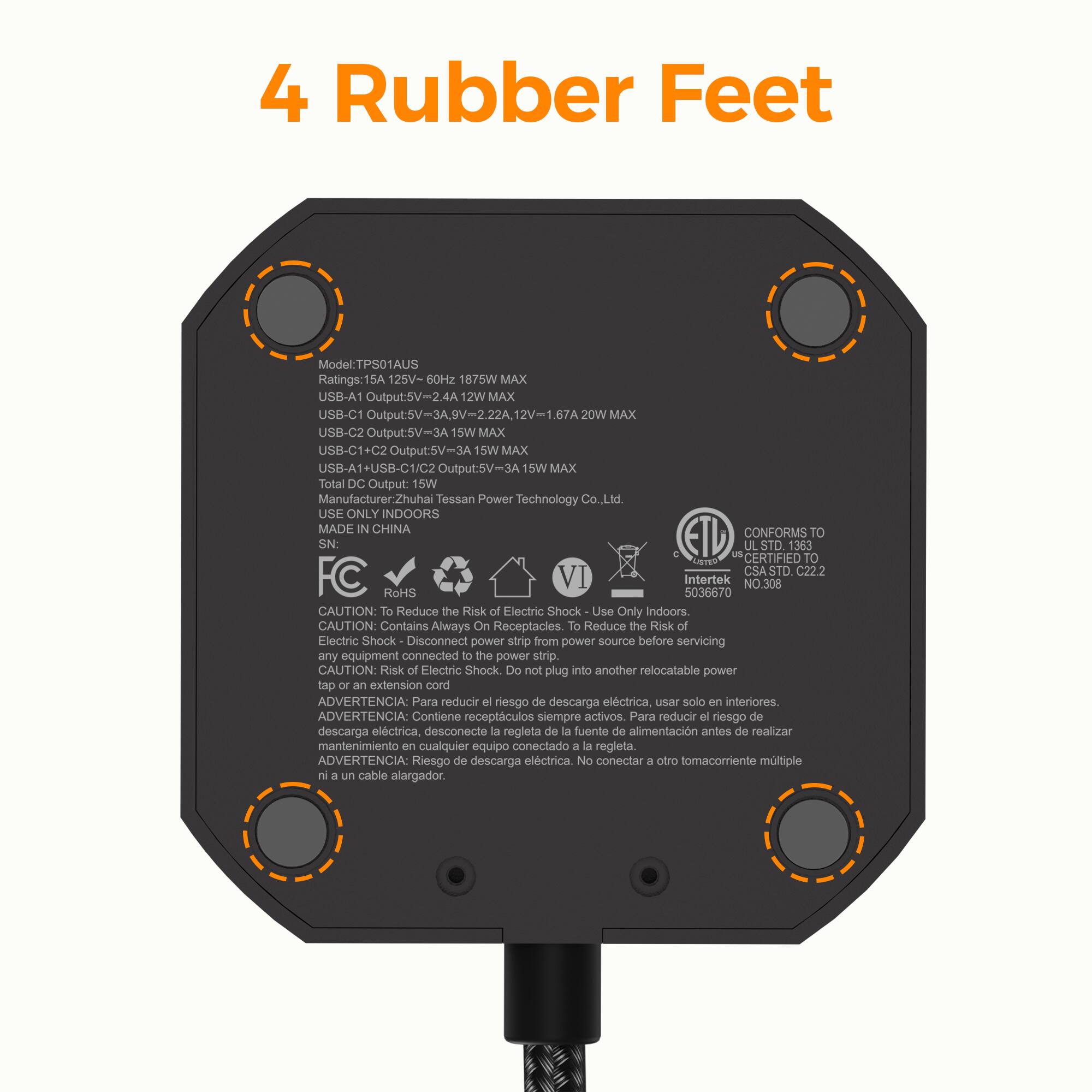 4 Rubber Feet

Model: TPS01AUS

Ratings: 15A 125V- 60Hz 1875W MAX

USB-A1 Output: 5V=2.4A 12W MAX

USB-C1 Output: 5V-3A 9V-2.22A 12W MAX

USB-C2 Output: 5V-3A 15W MAX

USB-C1+C2 Output: 5V=3A 15W MAX

USB-A1+USB-C1/C2 Output: 5V=3A 15W MAX

Total DC Output: 15W

Manufacturer: Zhuhai Tessan Power Technology Co., Ltd.

USE ONLY INDOORS

MADE IN CHINA

CONFORMS TO: ETL, UL, CSA STD C22.2

Intertek NO. 308

RoHS

CAUTION: To Reduce the Risk of Electric Shock, Use Only Indoors

CAUTION: Contains Always On Receptacles. To Reduce the Risk of Electric Shock, Disconnect power strip from power source before servicing any equipment connected to the power strip
