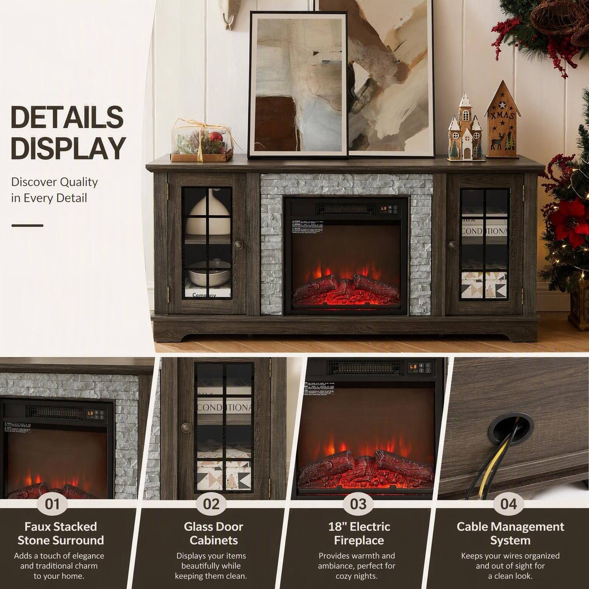 DETAILS DISPLAY  
Discover Quality in Every Detail

XMAS  
ELIA  
COND TION  
Como  
COND TIONA  
01  
02  
03  
04  

Faux Stacked Stone Surround  
Adds a touch of elegance and traditional charm to your home.

Glass Door Cabinets  
Displays your items beautifully while keeping them clean.

18" Electric Fireplace  
Provides warmth and ambiance, perfect for cozy nights.

Cable Management System  
Keeps your wires organized and out of sight for a clean look.