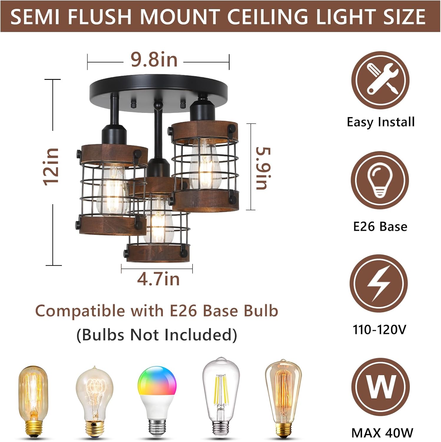 SEMI FLUSH MOUNT CEILING LIGHT SIZE

9.8in  
12in  
5.9in  
4.7in  

Easy Install  
E26 Base  
Compatible with E26 Base Bulb (Bulbs Not Included)  
110-120V  
MAX 40W