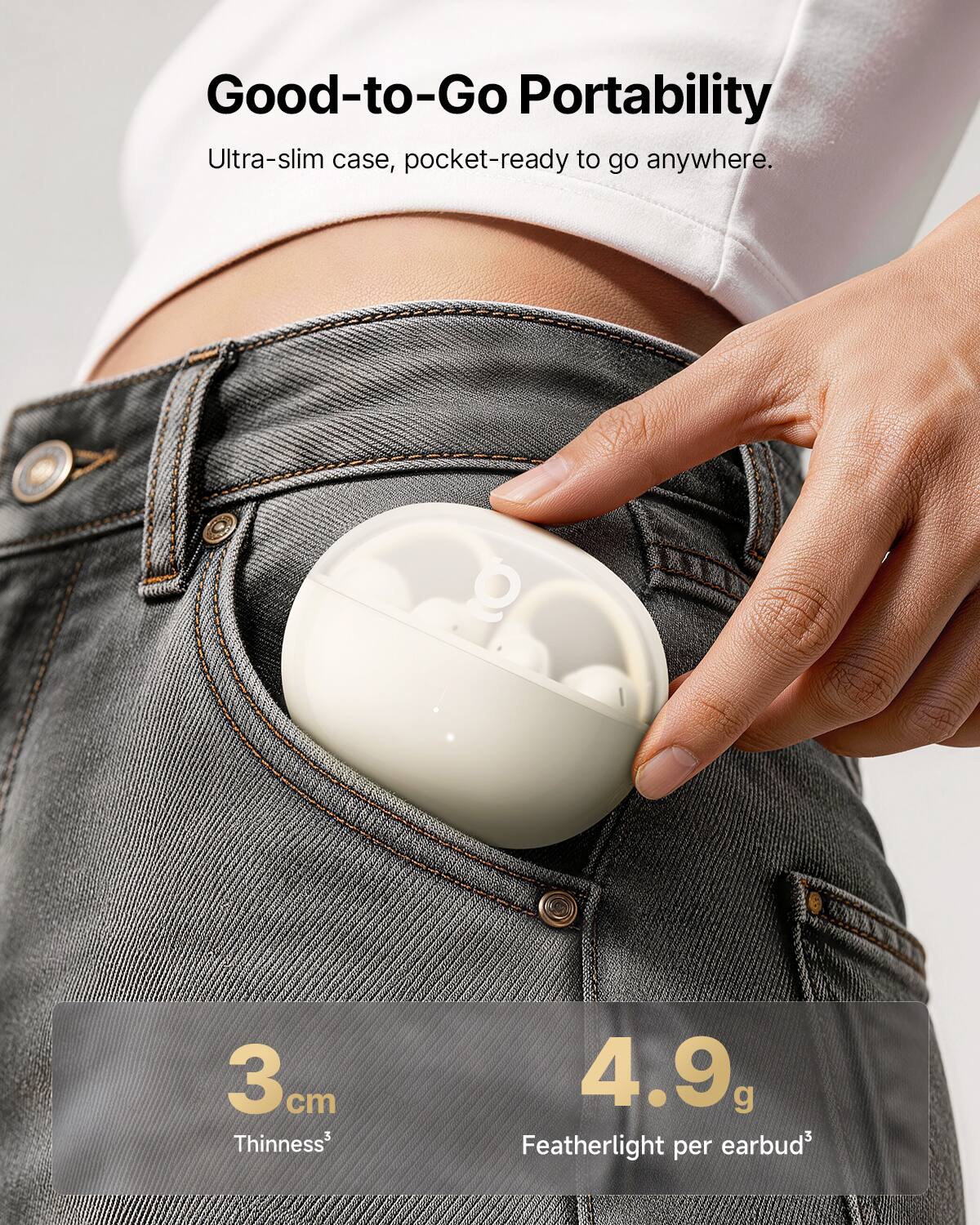 Good-to-Go Portability  
Ultra-slim case, pocket-ready to go anywhere.  

3 cm  
4.9 g  
Featherlight per earbud