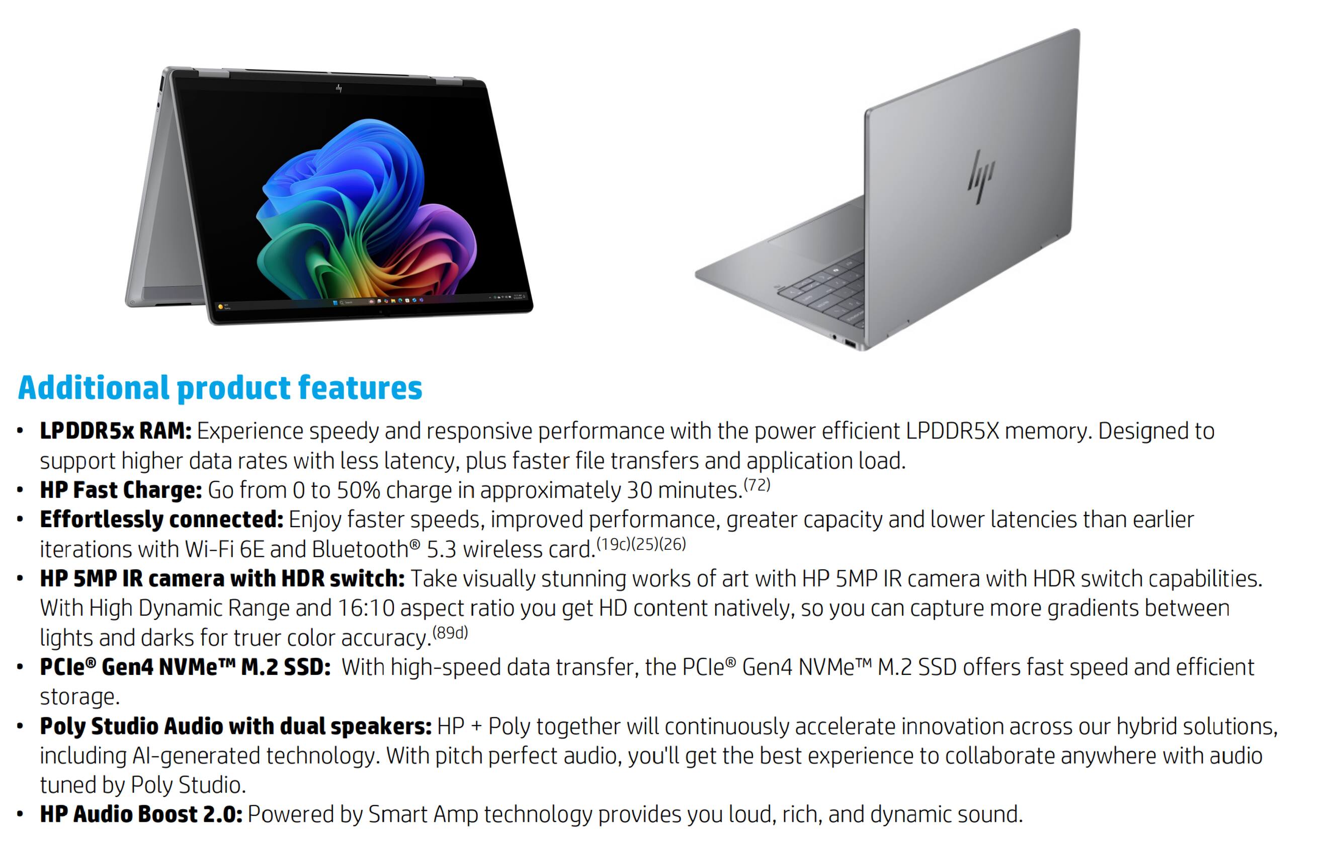 Additional product features

- LPDDR5x RAM: Experience speedy and responsive performance with the power-efficient LPDDR5X memory. Designed to support higher data rates with less latency, plus faster file transfers and application load.
- HP Fast Charge: Go from 0 to 50% charge in approximately 30 minutes. (72)
- Effortlessly connected: Enjoy faster speeds, improved performance, greater capacity, and lower latencies than earlier iterations with Wi-Fi 6E and Bluetooth 5.3 wireless card. (19c)(25)(26)
- HP 5MP IR camera with HDR switch: Take visually stunning works of art with HP 5MP IR camera with HDR switch capabilities. With High Dynamic Range and 16:10 aspect ratio, you get HD content natively, so you can capture more gradients between lights and darks for truer color accuracy. (89d)
- PCIe® Gen4 NVMe™ M.2 SSD: With high-speed data transfer, the PCIe® Gen4 NVMe™ M.2 SSD offers fast and efficient storage.
- Poly Studio Audio with dual speakers: HP + Poly together will continuously accelerate innovation across our hybrid solutions, including AI-generated technology. With pitch