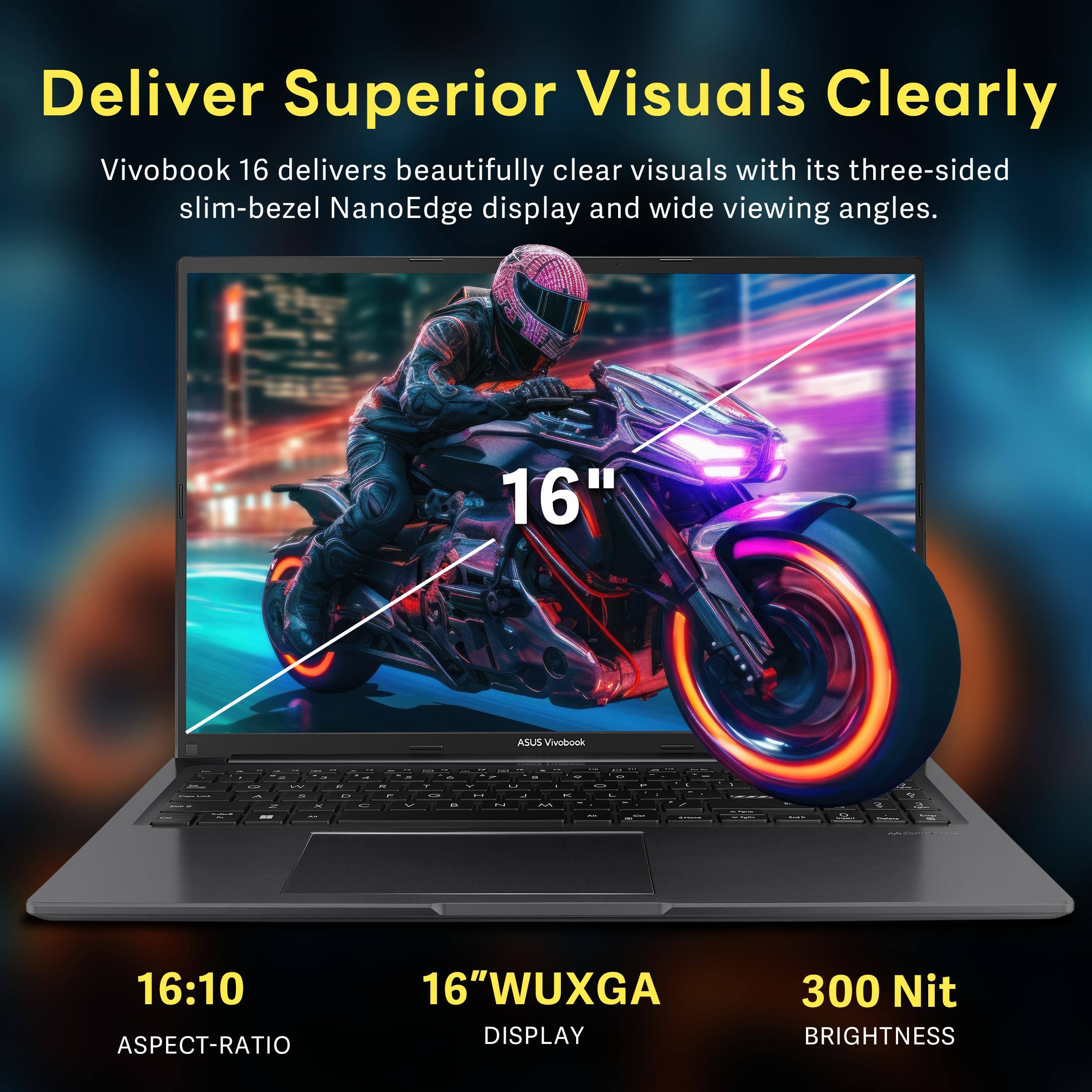 Deliver Superior Visuals Clearly

Vivobook 16 delivers beautifully clear visuals with its three-sided slim-bezel NanoEdge display and wide viewing angles.

16" WUXGA DISPLAY  
16:10 ASPECT-RATIO  
300 Nit BRIGHTNESS