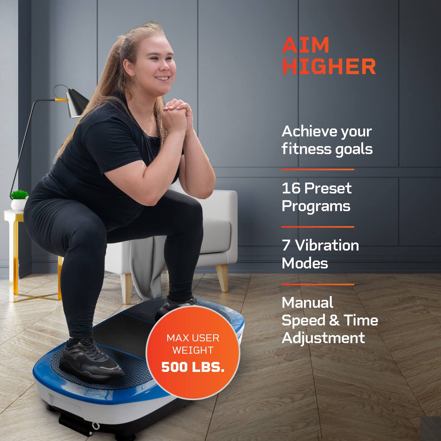 AIM HIGHER

Achieve your fitness goals

16 Preset Programs

7 Vibration Modes

Manual Speed & Time Adjustment

MAX USER WEIGHT 500 LBS.