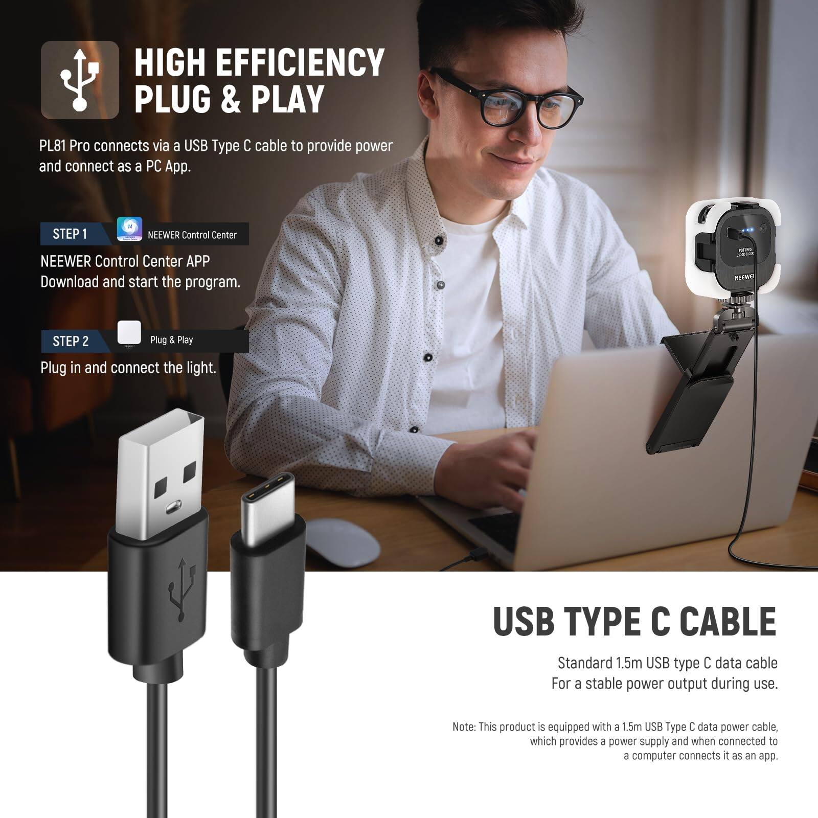 HIGH EFFICIENCY PLUG & PLAY

PL81 Pro connects via a USB Type C cable to provide power and connect as a PC App.

STEP 1
NEEWER Control Center
NEEWER Control Center APP
Download and start the program.

STEP 2
Plug & Play
Plug in and connect the light.

USB TYPE C CABLE
Standard 1.5m USB type C data cable
For a stable power output during use.

Note: This product is equipped with a 1.5m USB Type C data power cable, which provides a power supply and when connected to a computer connects it as an app.