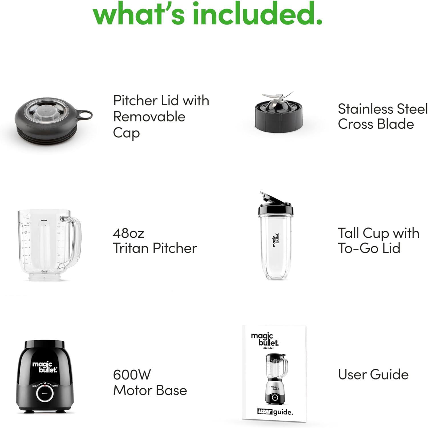 What's included:

- Pitcher Lid with Removable Cap
- Stainless Steel Cross Blade
- 48oz Tritan Pitcher
- Tall Cup with To-Go Lid
- 600W Motor Base
- User Guide