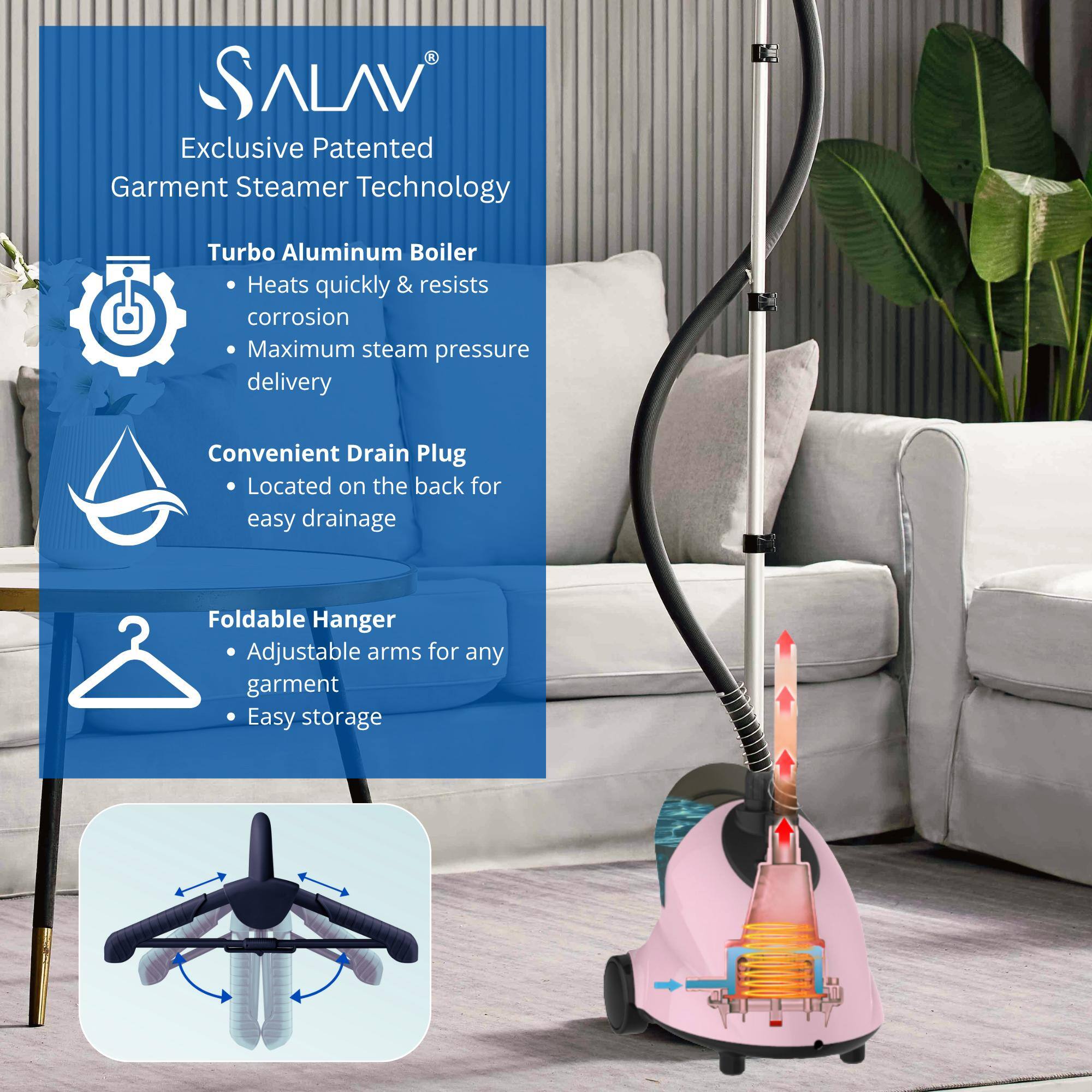 ALAV Exclusive Patented Garment Steamer Technology:
- Turbo Aluminum Boiler: Heats quickly & resists corrosion, Maximum steam pressure delivery
- Convenient Drain Plug: Located on the back for easy drainage
- Foldable Hanger: Adjustable arms for any garment, Easy storage
