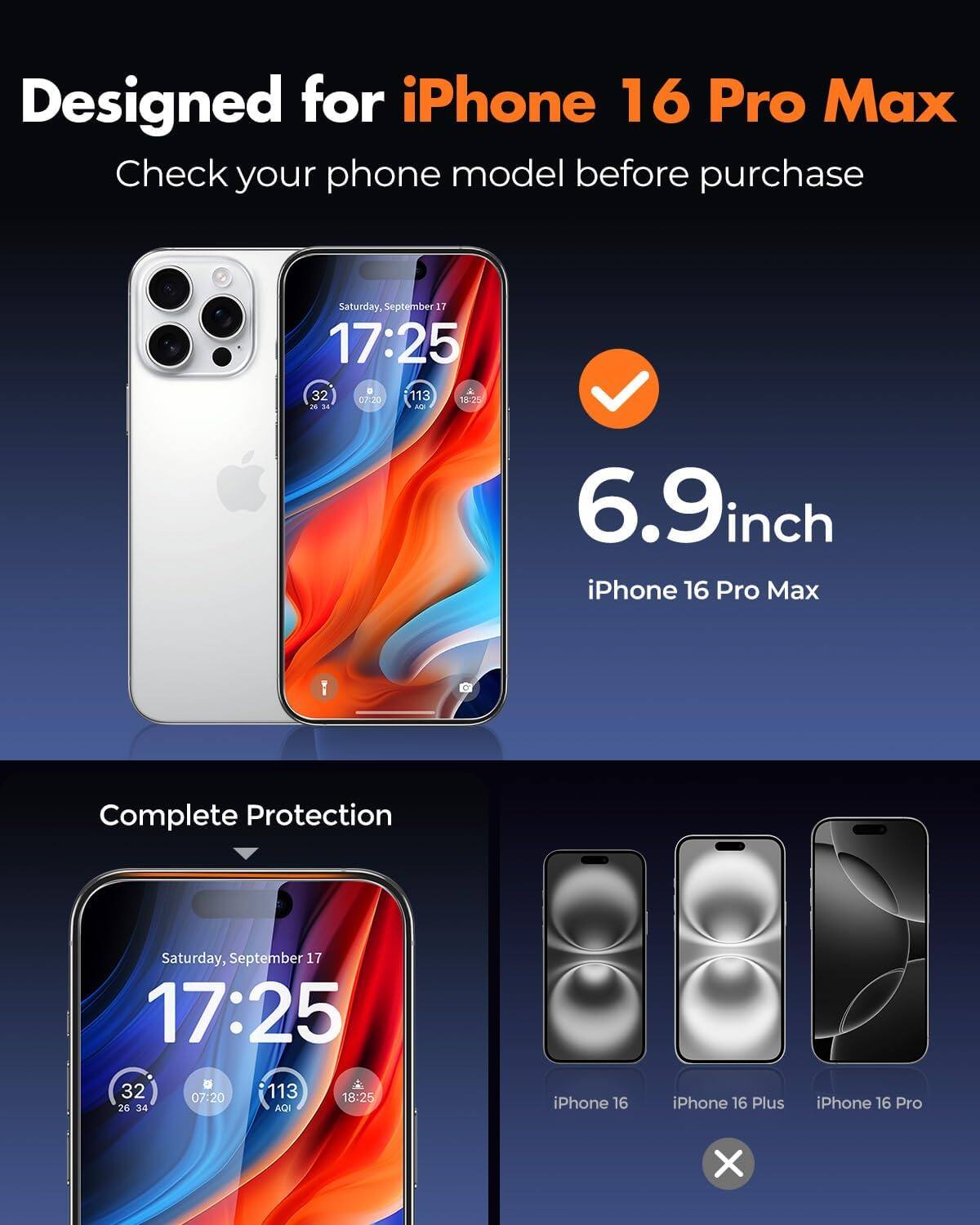 Designed for iPhone 16 Pro Max  
Check your phone model before purchase

Saturday, September 17 17:25  
32 07:20 113 18:25 26 34 AQI

6.9inch iPhone 16 Pro Max  
Complete Protection

Saturday, September 17 17:25  
32 07:20 113 18:25 26 34 AQI

iPhone 16  
iPhone 16 Plus  
iPhone 16 Pro