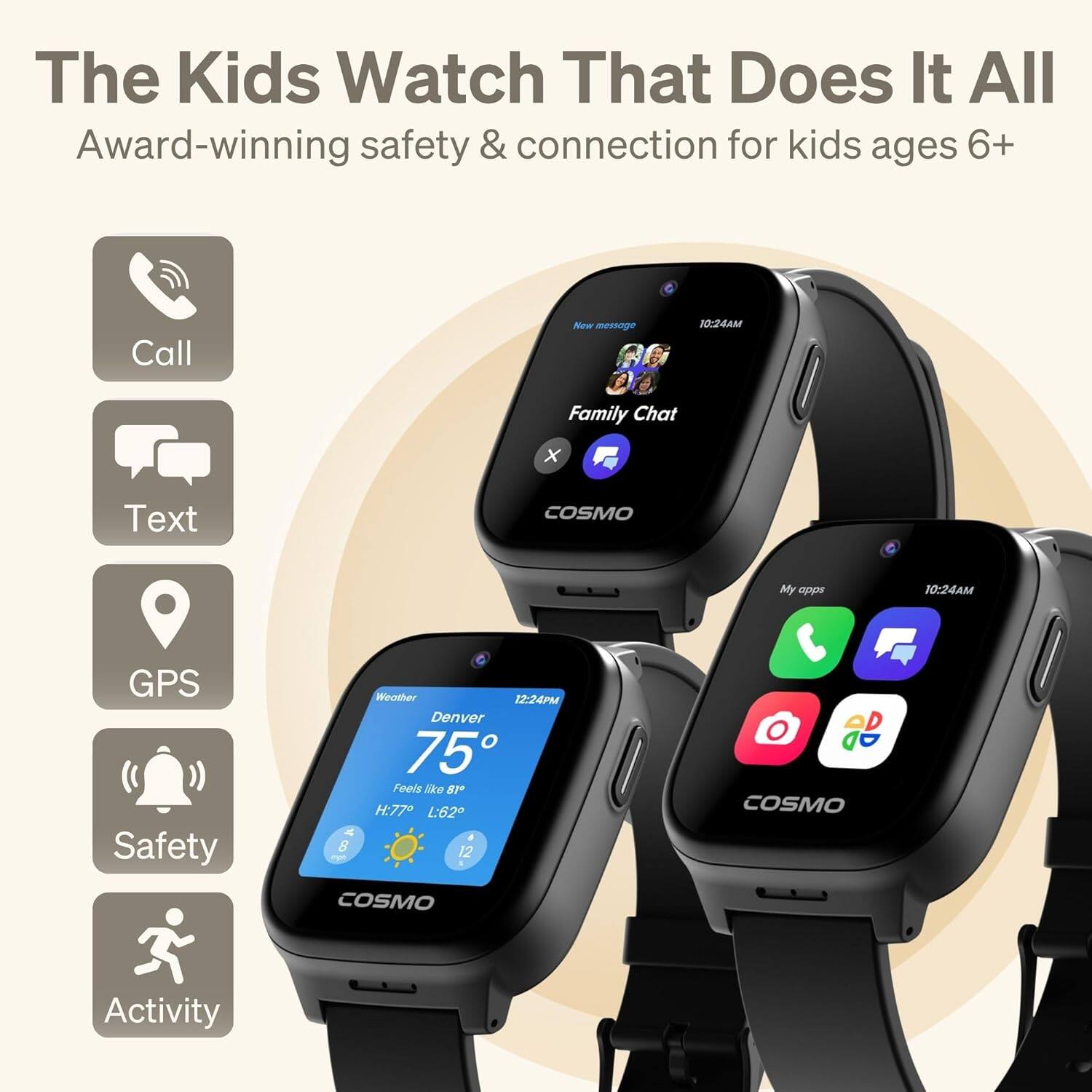 The Kids Watch That Does It All  
Award-winning safety & connection for kids ages 6+  

- Call
- Text
- GPS
- Safety
- Activity

Family Chat  
New message 10:24AM

Weather  
Denver 75°F  
Feels like 81°F  
H: 77°F L: 62°F  
8 12

My apps  
10:24AM
