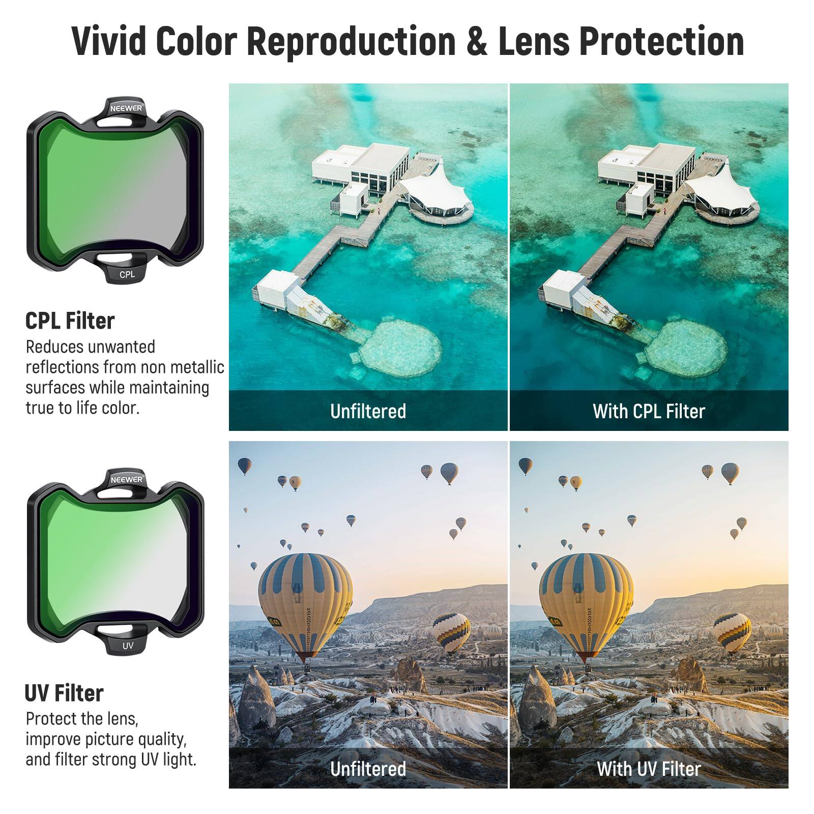Vivid Color Reproduction & Lens Protection

CPL Filter
Reduces unwanted reflections from non metallic surfaces while maintaining true to life color.

Unfiltered With CPL Filter

UV Filter
Protect the lens, improve picture quality, and filter strong UV light.

Unfiltered With UV Filter
