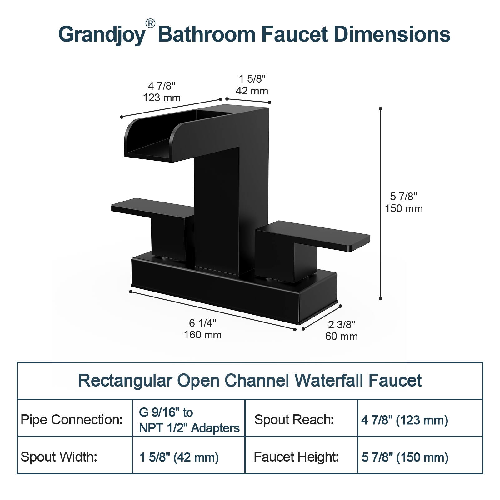 Grandjoy Bathroom Faucet Dimensions

- 4 7/8" (123 mm)
- 1 5/8" (42 mm)
- 5 7/8" (150 mm)
- 6 1/4" (160 mm)
- 2 3/8" (60 mm)

Rectangular Open Channel Waterfall Faucet

- Pipe Connection: G 9/16" to NPT 1/2" Adapters
- Spout Reach: 4 7/8" (123 mm)
- Spout Width: 1 5/8" (42 mm)
- Faucet Height: 5 7/8" (150 mm)
