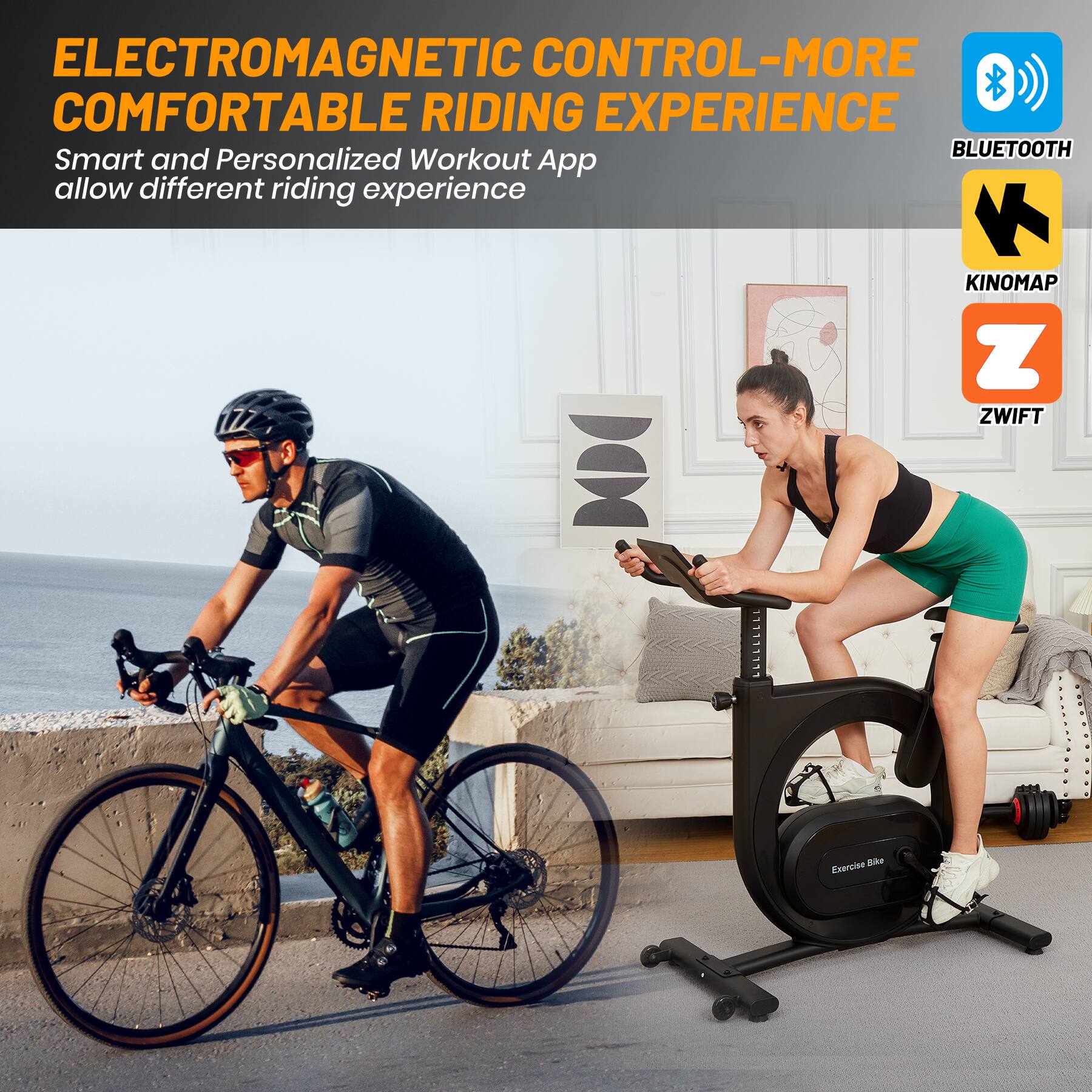 ELECTROMAGNETIC CONTROL - MORE COMFORTABLE RIDING EXPERIENCE

Smart and Personalized Workout App allow different riding experience

BLUETOOTH

KINOMAP

ZWIFT