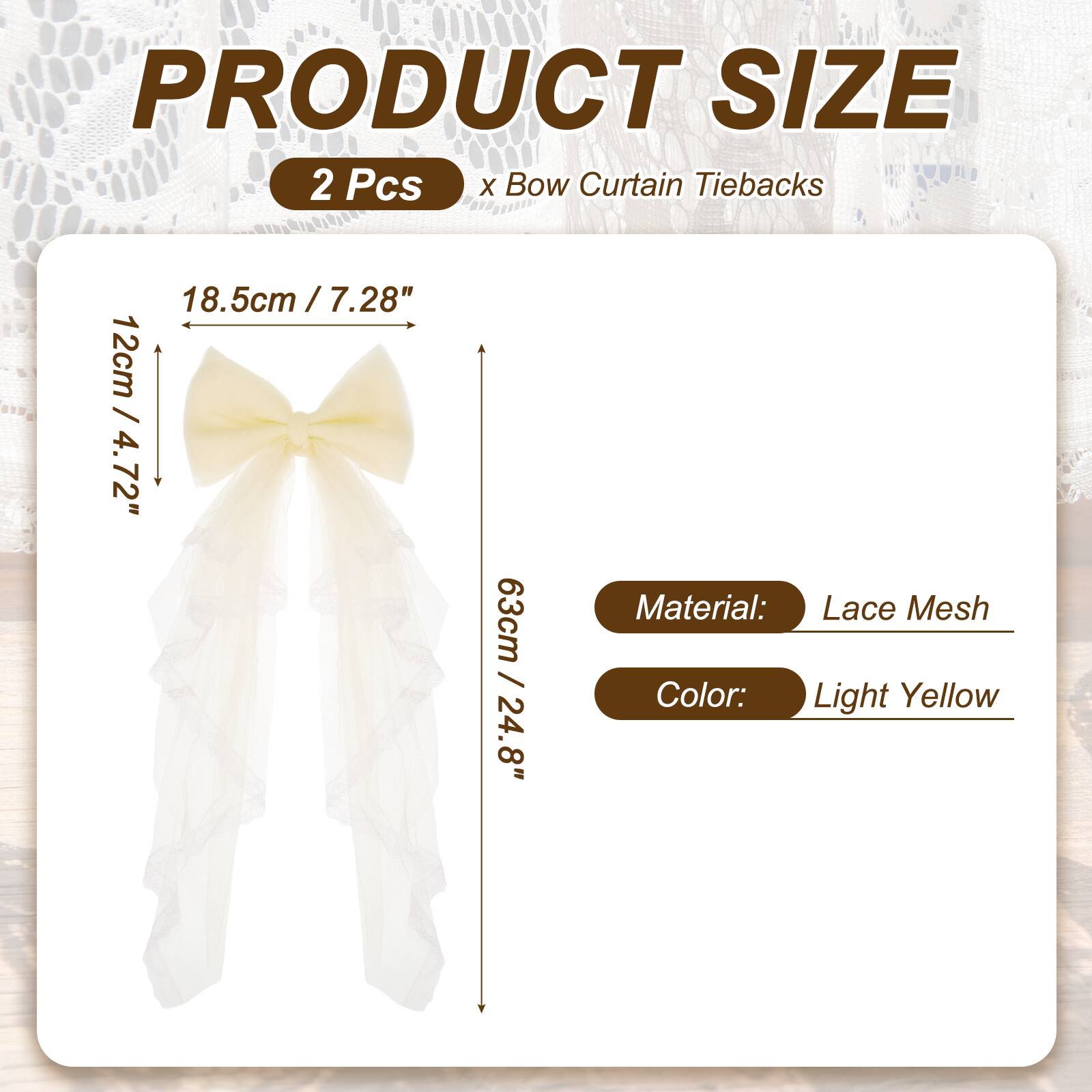 PRODUCT SIZE  
2 Pcs x Bow Curtain Tiebacks  
18.5cm / 7.28"  
12cm / 4.72"  
63cm / 24.8"  
Material: Lace Mesh  
Color: Light Yellow