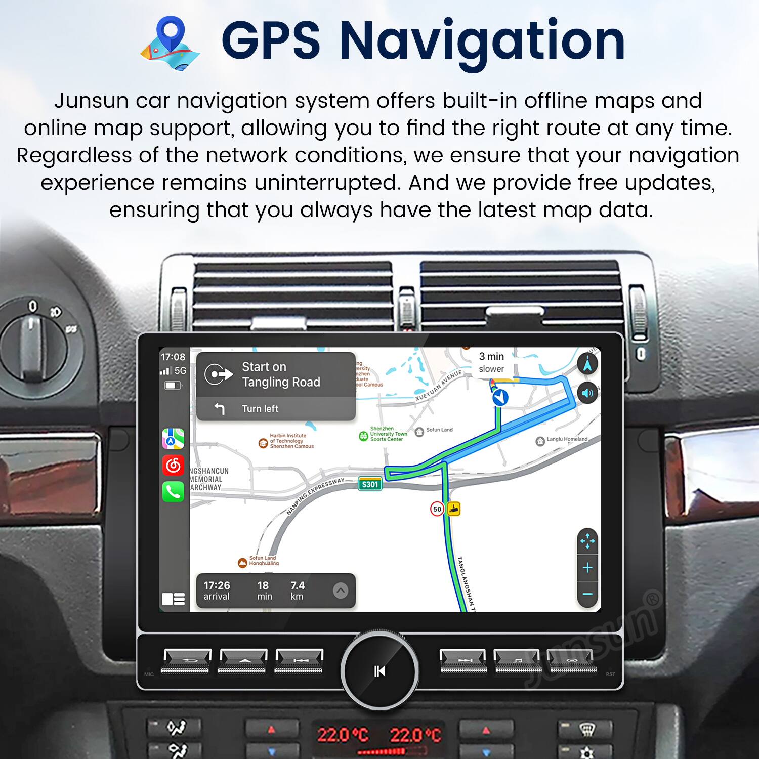 GPS Navigation

Junsun car navigation system offers built-in offline maps and online map support, allowing you to find the right route at any time. Regardless of the network conditions, we ensure that your navigation experience remains uninterrupted. And we provide free updates, ensuring that you always have the latest map data.

17:08 5G Start on Tangling Road Turn left
3 min slower
Marben matitute - tuweoy Sheren - Sharman unversin ow Sooae -- Sarfun cand Langly comalana NGSHANCUN MEMORIAL ARCHWAY
17:26 arrival 2 UBAR $301 W NANDING so Soffun a imanghuane + min 18 7.4 km TANOLANOSHAN tnsyn 22.0C 22.0C