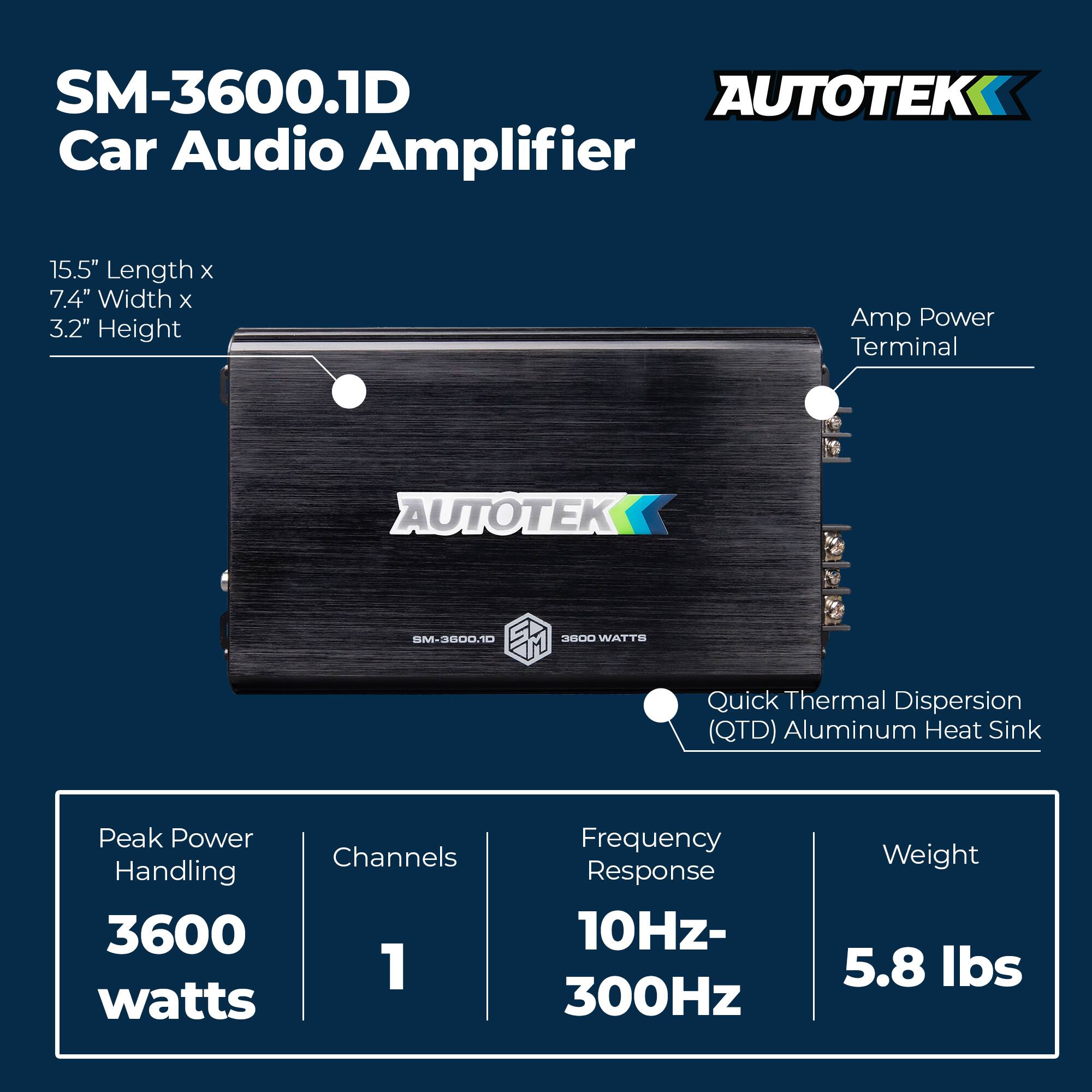 SM-3600.1D Car Audio Amplifier

- Dimensions: 15.5" Length x 7.4" Width x 3.2" Height
- Peak Power Handling: 3600 watts
- Channels: 1
- Frequency Response: 10Hz-300Hz
- Weight: 5.8 lbs
- Amp Power Terminal
- Quick Thermal Dispersion (QTD) Aluminum Heat Sink