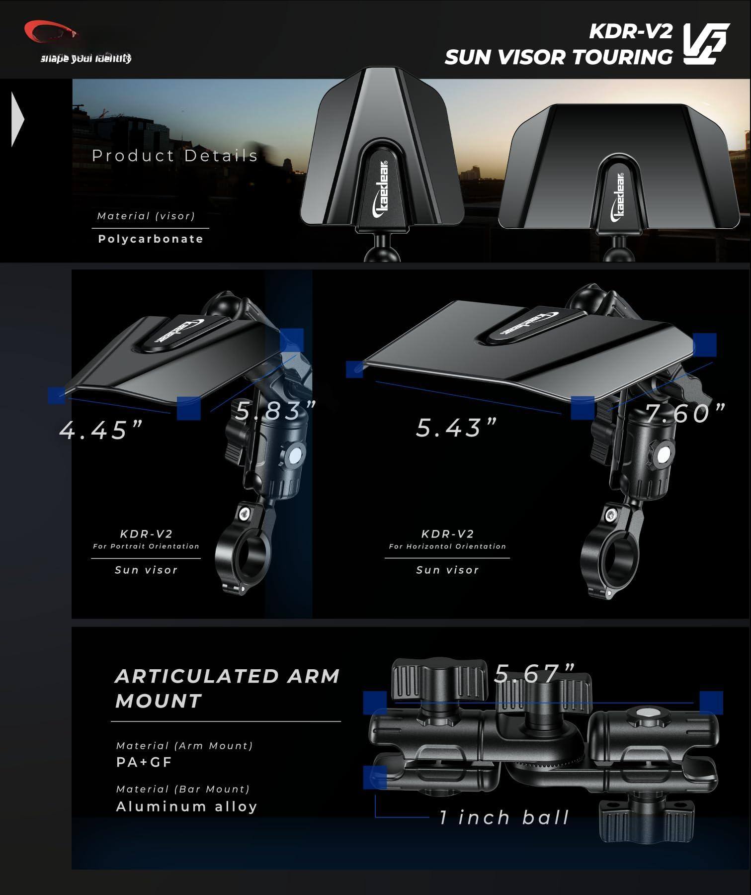 **Product Details**

- **Material (visor)**: Polycarbonate

- **KDR-V2 For Portrait Orientation**
  - Sun visor
  - Dimensions: 4.45" x 5.83"

- **KDR-V2 For Horizontal Orientation**
  - Sun visor
  - Dimensions: 5.43" x 7.60"

**ARTICULATED ARM MOUNT**

- **Material (Arm Mount)**: PA+GF
- **Material (Bar Mount)**: Aluminum alloy

- **1 inch ball**