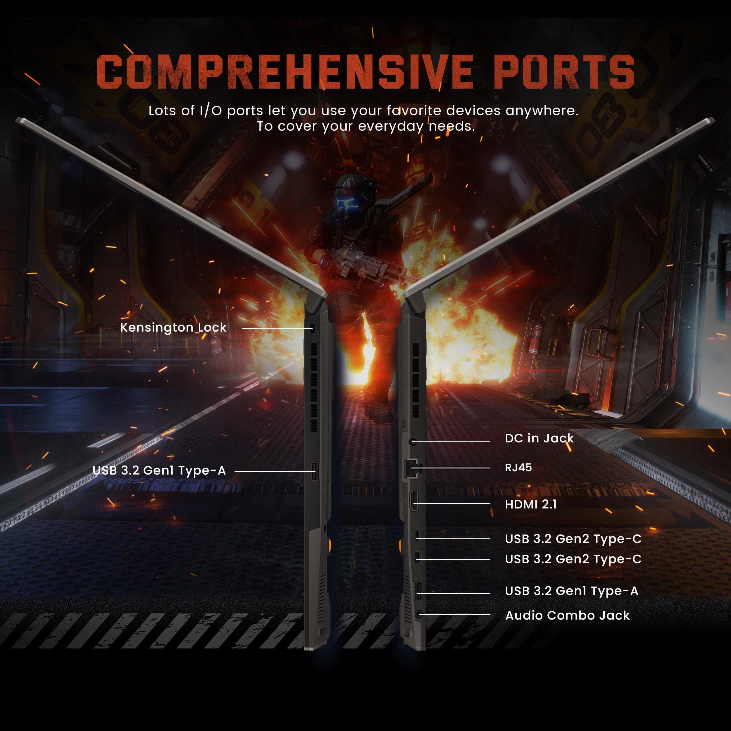 COMPREHENSIVE PORTS
Lots of I/O ports let you use your favorite devices anywhere.
To cover your everyday needs.
- Kensington Lock
- USB 3.2 Gen1 Type-A
- DC in Jack
- RJ45
- HDMI 2.1
- USB 3.2 Gen2 Type-C
- USB 3.2 Gen2 Type-C
- USB 3.2 Gen1 Type-A
- Audio Combo Jack