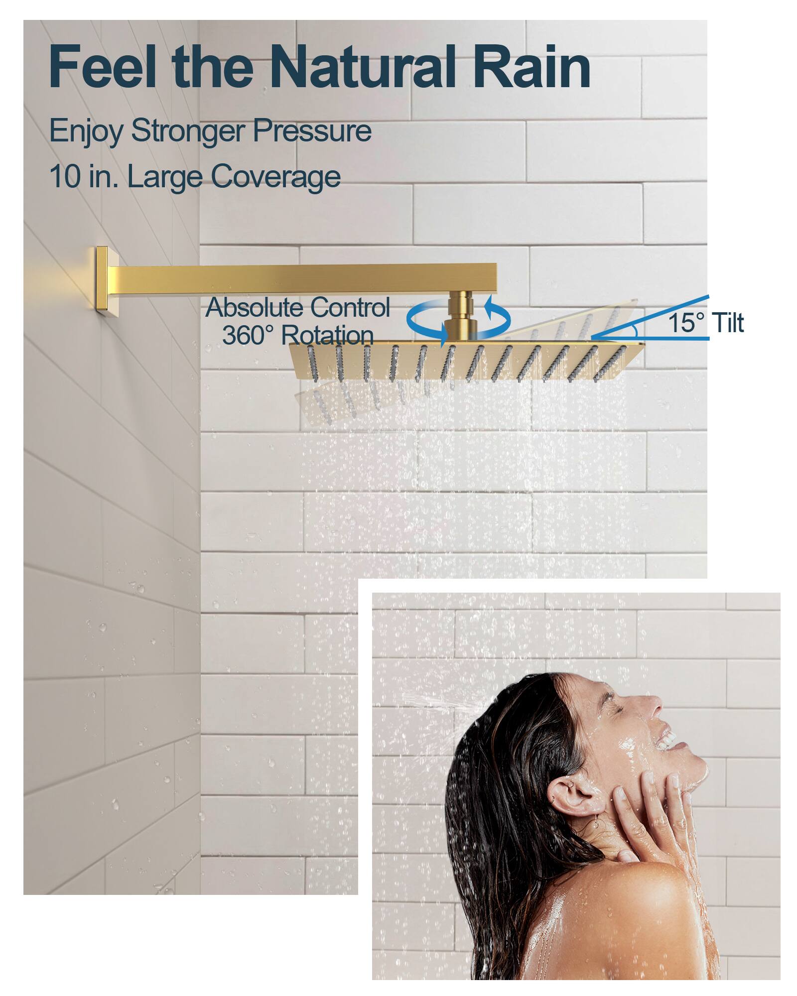 Feel the Natural Rain

Enjoy Stronger Pressure  
10 in. Large Coverage

Absolute Control  
360° Rotation  
15° Tilt